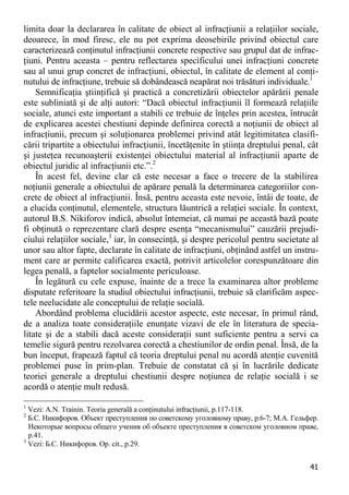 41 
limita doar la declararea în calitate de obiect al infracţiunii a relaţiilor sociale, deoarece, în mod firesc, ele nu pot exprima deosebirile privind obiectul care caracterizează conţinutul infracţiunii concrete respective sau grupul dat de infrac- ţiuni. Pentru aceasta – pentru reflectarea specificului unei infracţiuni concrete sau al unui grup concret de infracţiuni, obiectul, în calitate de element al conţi- nutului de infracţiune, trebuie să dobândească neapărat noi trăsături individuale.1 
Semnificaţia ştiinţifică şi practică a concretizării obiectelor apărării penale este subliniată şi de alţi autori: “Dacă obiectul infracţiunii îl formează relaţiile sociale, atunci este important a stabili ce trebuie de înţeles prin acestea, întrucât de explicarea acestei chestiuni depinde definirea corectă a noţiunii de obiect al infracţiunii, precum şi soluţionarea problemei privind atât legitimitatea clasifi- cării tripartite a obiectului infracţiunii, încetăţenite în ştiinţa dreptului penal, cât şi justeţea recunoaşterii existenţei obiectului material al infracţiunii aparte de obiectul juridic al infracţiunii etc.”.2 
În acest fel, devine clar că este necesar a face o trecere de la stabilirea noţiunii generale a obiectului de apărare penală la determinarea categoriilor con- crete de obiect al infracţiunii. Însă, pentru aceasta este nevoie, întâi de toate, de a elucida conţinutul, elementele, structura lăuntrică a relaţiei sociale. În context, autorul B.S. Nikiforov indică, absolut întemeiat, că numai pe această bază poate fi obţinută o reprezentare clară despre esenţa “mecanismului” cauzării prejudi- ciului relaţiilor sociale,3 iar, în consecinţă, şi despre pericolul pentru societate al unor sau altor fapte, declarate în calitate de infracţiuni, obţinând astfel un instru- ment care ar permite calificarea exactă, potrivit articolelor corespunzătoare din legea penală, a faptelor socialmente periculoase. 
În legătură cu cele expuse, înainte de a trece la examinarea altor probleme disputate referitoare la studiul obiectului infracţiunii, trebuie să clarificăm aspec- tele neelucidate ale conceptului de relaţie socială. 
Abordând problema elucidării acestor aspecte, este necesar, în primul rând, de a analiza toate consideraţiile enunţate vizavi de ele în literatura de specia- litate şi de a stabili dacă aceste consideraţii sunt suficiente pentru a servi ca temelie sigură pentru rezolvarea corectă a chestiunilor de ordin penal. Însă, de la bun început, frapează faptul că teoria dreptului penal nu acordă atenţie cuvenită problemei puse în prim-plan. Trebuie de constatat că şi în lucrările dedicate teoriei generale a dreptului chestiunii despre noţiunea de relaţie socială i se acordă o atenţie mult redusă. 
1 Vezi: A.N. Trainin. Teoria generală a conţinutului infracţiunii, p.117-118. 
2 Б.С. Никифоров. Объект преступления по советскому уголовному праву, p.6-7; М.А. Гельфер. Некоторые вопросы общего учения об объекте преступления в советском уголовном праве, p.41. 
3 Vezi: Б.С. Никифоров. Op. cit., p.29.  