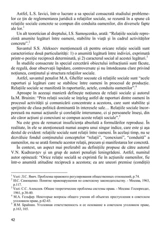 42 
Astfel, L.S. Iavici, într-o lucrare a sa special consacrată studiului probleme- lor ce ţin de reglementarea juridică a relaţiilor sociale, se rezumă în a spune că relaţiile sociale concrete se compun din conduita oamenilor, din diversele fapte ale lor.1 
Un alt teoretician al dreptului, I.S. Samoşcenko, arată: “Relaţiile sociale repre- zintă anumite legături între oameni, stabilite în viaţă şi în cadrul activităţilor concrete”.2 
Savantul S.S. Alekseev menţionează că pentru oricare relaţie socială sunt caracteristice două particularităţi: 1) o anumită legătură între indivizi, exprimată printr-o poziţie reciprocă determinată, şi 2) caracterul social al acestei legături.3 
În studiile consacrate în special cercetării obiectului infracţiunii sunt făcute, de regulă, doar observaţii lapidare, controversate şi nu întotdeauna clare privind noţiunea, conţinutul şi structura relaţiilor sociale. 
Astfel, savantul penalist M.A. Ghelfer socoate că relaţiile sociale sunt “acele raporturi şi legături care se stabilesc între oameni în procesul de producţie. Relaţiile sociale se manifestă în raporturile, actele, conduita oamenilor”.4 
Aproape în aceeaşi manieră defineşte noţiunea de relaţii sociale şi autorul Ia.M. Brainin: “Prin relaţii sociale se înţeleg astfel de raporturi dintre oameni în procesul activităţii şi comunicării concentrate a acestora, care sunt stabilite şi sprijinite de clasa politică dominantă în interesele sale… Relaţiile sociale încor- porează nu numai acţiunile şi corelaţiile interumane, ci şi persoanele înseşi, din ale căror acţiuni şi conexiuni se compun aceste relaţii sociale”.5 
Nu este greu de remarcat insuficienţa absolută a formulărilor reproduse. În realitate, în ele se atenţionează numai asupra unui singur indice, care este şi aşa destul de evident: relaţiile sociale sunt relaţii între oameni. În acelaşi timp, nu se dezvăluie fondul conţinutului conceptelor “relaţii”, “conexiuni”, “conduită” a oamenilor, nu se arată formele acestor relaţii, precum şi manifestarea lor concretă. 
În context, un aspect mai preferabil au definiţiile propuse de către autorul V.N. Kudreavţev şi un grup de autori penalişti leningrădeni. Astfel, numitul autor opinează: “Orice relaţie socială se exprimă fie în acţiunile oamenilor, fie într-o anumită atitudine reciprocă a acestora; ea are uneori premise (condiţii) 
1 Vezi: Л.С. Явич. Проблемы правового регулирования общественных отношений, p.74. 
2 И.С. Самощенко. Понятие правонарушения по советскому законодательству. - Москва, 1963, p.117. 
3 Vezi: С.С. Алексеев. Общие теоретические проблемы системы права. - Москва: Госюриздат, 1961, p.38-40. 
4 М.А. Гельфер. Некоторые вопросы общего учения об объектах преступления в советском уголовном праве, p.42-43. 
5 Я.М. Брайнин. Уголовная ответственность и ее основание в советском уголовном праве, p.163, 165.  