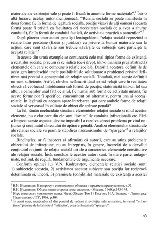 43 
materiale ale existenţei sale şi poate fi fixată în anumite forme materiale”.1 Într-o altă lucrare, acelaşi autor menţionează: “Relaţia socială se poate manifesta în două forme: fie în formă de legătură socială, poziţie vizavi de alţi oameni (această formă poate fi privită ca facultatea ori necesitatea socială de a avea o anume conduită), fie în formă de conduită factică, de activitate practică a oamenilor”.2 
După părerea unor autori penalişti leningrădeni, “relaţia socială reprezintă o relaţie între persoane (fizice şi juridice) cu privire la bunuri materiale sau la acţiuni care sunt săvârşite sau trebuie săvârşite de subiecţii care participă la această relaţie”.3 
În aceste din urmă exemple se conturează cele mai tipice forme de existenţă a relaţiilor sociale, precum şi se indică (ce-i drept, într-o manieră prea abstractă) elementele din care se compune o relaţie socială. Datorită acestora, definiţiile de acest gen întredeschid unele posibilităţi de soluţionare a problemei privind defi- nirea mai precisă a conceptului de relaţie socială. Totodată, nici aceste definiţii nu sunt suficiente. Astfel, rămâne nelămurit dacă există relaţii care în realitatea obiectivă evoluează întotdeauna sub formă de poziţie, statornicită într-un fel sau altul, a oamenilor unul faţă de altul, fie numai sub formă de activitate umană, fie aceste forme pot fi specifice, concomitent ori alternativ, pentru una şi aceeaşi relaţie. În legătură cu aceasta apare întrebarea: pot oare ambele forme de relaţii sociale să servească în calitate de obiect de apărare penală? 
La fel, rămân neelucidate structura elementelor relaţiei sociale şi rolul acestor elemente, nu e clar care din ele sunt “lovite” de conduita infracţională etc. Fără a limpezi aceste aspecte, devine imposibil a rezolva corect problema privind no- ţiunea şi conţinutul obiectului de apărare penală. Analiza elementelor structurale ale relaţiei sociale va permite stabilirea mecanismului de “spargere”4 a relaţiilor sociale. 
Bineînţeles, ar fi incorect să afirmăm că autorii, care au atins problemele obiectului de infracţiune, nu au întreprins, în genere, încercări de a dezvălui conţinutul noţiunii de relaţie socială ori de a caracteriza elementele constitutive ale relaţiei sociale. Însă, concluziile acestor autori sunt, în mare parte, antago- niste, nefiind, de regulă, fundamentate de argumente necesare. 
Conform opiniei lui V.N. Kudreavţev, elementele relaţiei sociale sunt: 1) subiectele acesteia, 2) activitatea acestor subiecte sau poziţia lor reciprocă determinată şi, uneori, 3) premisele (condiţiile) materiale de existenţă a acestei 
1 В.Н. Кудрявцев. К вопросу о соотношении объекта и предмета преступления, p.53. 
2 В.Н. Кудрявцев. Объективная сторона преступления. - Москва, 1960, p.143-144. 
3 Курс советского уголовного права: Часть Общая. Том I / Под ред. Н.А. Беляева. - Ленинград: Издательство ЛГУ, 1968, p.304. 
4 În acest sens, menţionăm că din punctul de vedere al evoluţiei sale semantice, termenul “infrac- ţiune” provine de la latinescul “infractio”, ceea ce înseamnă “spargere”.  