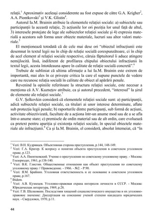 44 
relaţii.1 Aproximativ aceleaşi considerente au fost expuse de către G.A. Krigher2, A.A. Piontkovski3 şi V.K. Glistin4. 
Autorul Ia.M. Brainin atribuie la elementele relaţiei sociale: a) subiectele sau participanţii la această relaţie, 2) acţiunile lor ori poziţia lor unul faţă de altul, 3) interesele protejate de lege ale subiectelor relaţiei sociale şi 4) expresia mate- rială a acestora sub forma unor obiecte materiale, lucruri sau altor valori mate- riale.5 
El menţionează totodată că de cele mai dese ori “obiectul infracţiunii este desemnat în textul legii nu în chip de relaţie socială corespunzătoare, ci în chip de acel element al relaţiei sociale respective, căruia făptuitorul îi aduce atingere nemijlocită. Însă, indiferent de profilarea chipului obiectului infracţiunii în textul legii, acesta întotdeauna apare în calitate de relaţie socială concretă”.6 
Trebuie de subliniat că ultima afirmaţie a lui Ia.M. Brainin este extrem de importantă, mai ales în ce priveşte critica la care el supune punctele de vedere care nu recunosc relaţia socială în calitate de obiect al apărării penale. 
Revenind la opiniile referitoare la structura relaţiei sociale, este necesar a menţiona că A.V. Kuzneţov atribuie, ca şi autorul precedent, “interesul” la şirul de elemente ale relaţiei sociale.7 
G.V. Şelkovkin consideră că elementele relaţiei sociale sunt: a) participanţii, adică subiectele relaţiei sociale, ca titulari ai unor interese determinate, aflate sub protecţia legii penale; b) raporturile dintre participanţi, sub formă de acţiuni, activitate obiectivizată, facultate de a acţiona într-un anume mod sau de a se afla într-o anume stare; c) premisele de ordin material sau de alt ordin, care evoluează ca pretext pentru apariţia şi existenţa relaţiei sociale, în special obiectele mate- riale ale infracţiunii.8 Ca şi Ia.M. Brainin, el consideră, absolut întemeiat, că “în 
1 Vezi: В.Н. Кудрявцев. Объективная сторона преступления, p.144, 148-149. 
2 Vezi: Г.А. Кригер. К вопросу о понятии объекта преступления в советском уголовном праве, p.123. 
3 Vezi: А.А. Пионтковский. Учение о преступлении по советскому уголовному праву. - Москва: Госюриздат, 1961, p.138-140. 
4 Vezi: В.К. Глистин. Общественные отношения как объект преступления по советскому уголовному праву // Правоведение. - 1966. - №2. - P.90. 
5 Vezi: Я.М. Брайнин. Уголовная ответственность и ее основание в советском уголовном праве, p.167. 
6 Ibidem. 
7 Vezi: А.В. Кузнецов. Уголовно-правовая охрана интересов личности в СССР. - Москва: Юридическая литература, 1969, p.28. 
8 Vezi: Г.В. Шелковкин. Последствия хищений социалистического имущества и их уголовно- правовое значение: Диссертация на соискание ученой степени кандидата юридических наук. - Свердловск, 1970, p.11.  