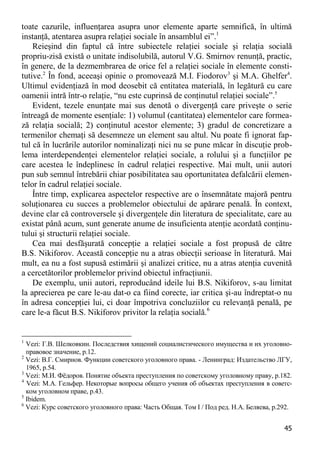 45 
toate cazurile, influenţarea asupra unor elemente aparte semnifică, în ultimă instanţă, atentarea asupra relaţiei sociale în ansamblul ei”.1 
Reieşind din faptul că între subiectele relaţiei sociale şi relaţia socială propriu-zisă există o unitate indisolubilă, autorul V.G. Smirnov renunţă, practic, în genere, de la dezmembrarea de orice fel a relaţiei sociale în elemente consti- tutive.2 În fond, aceeaşi opinie o promovează M.I. Fiodorov3 şi M.A. Ghelfer4. Ultimul evidenţiază în mod deosebit că entitatea materială, în legătură cu care oamenii intră într-o relaţie, “nu este cuprinsă de conţinutul relaţiei sociale”.5 
Evident, tezele enunţate mai sus denotă o divergenţă care priveşte o serie întreagă de momente esenţiale: 1) volumul (cantitatea) elementelor care formea- ză relaţia socială; 2) conţinutul acestor elemente; 3) gradul de concretizare a termenilor chemaţi să desemneze un element sau altul. Nu poate fi ignorat fap- tul că în lucrările autorilor nominalizaţi nici nu se pune măcar în discuţie prob- lema interdependenţei elementelor relaţiei sociale, a rolului şi a funcţiilor pe care acestea le îndeplinesc în cadrul relaţiei respective. Mai mult, unii autori pun sub semnul întrebării chiar posibilitatea sau oportunitatea defalcării elemen- telor în cadrul relaţiei sociale. 
Între timp, explicarea aspectelor respective are o însemnătate majoră pentru soluţionarea cu succes a problemelor obiectului de apărare penală. În context, devine clar că controversele şi divergenţele din literatura de specialitate, care au existat până acum, sunt generate anume de insuficienta atenţie acordată conţinu- tului şi structurii relaţiei sociale. 
Cea mai desfăşurată concepţie a relaţiei sociale a fost propusă de către B.S. Nikiforov. Această concepţie nu a atras obiecţii serioase în literatură. Mai mult, ea nu a fost supusă estimării şi analizei critice, nu a atras atenţia cuvenită a cercetătorilor problemelor privind obiectul infracţiunii. 
De exemplu, unii autori, reproducând ideile lui B.S. Nikiforov, s-au limitat la aprecierea pe care le-au dat-o ca fiind corecte, iar critica şi-au îndreptat-o nu în adresa concepţiei lui, ci doar împotriva concluziilor cu relevanţă penală, pe care le-a făcut B.S. Nikiforov privitor la relaţia socială.6 
1 Vezi: Г.В. Шелковкин. Последствия хищений социалистического имущества и их уголовно- правовое значение, p.12. 
2 Vezi: В.Г. Смирнов. Функции советского уголовного права. - Ленинград: Издательство ЛГУ, 1965, p.54. 
3 Vezi: М.И. Фѐдоров. Понятие объекта преступления по советскому уголовному праву, p.182. 
4 Vezi: М.А. Гельфер. Некоторые вопросы общего учения об объектах преступления в советс- ком уголовном праве, p.43. 
5 Ibidem. 
6 Vezi: Курс советского уголовного права: Часть Общая. Том I / Под ред. Н.А. Беляева, p.292.  