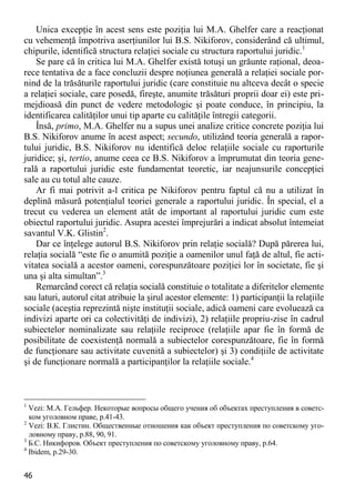 46 
Unica excepţie în acest sens este poziţia lui M.A. Ghelfer care a reacţionat cu vehemenţă împotriva aserţiunilor lui B.S. Nikiforov, considerând că ultimul, chipurile, identifică structura relaţiei sociale cu structura raportului juridic.1 
Se pare că în critica lui M.A. Ghelfer există totuşi un grăunte raţional, deoa- rece tentativa de a face concluzii despre noţiunea generală a relaţiei sociale por- nind de la trăsăturile raportului juridic (care constituie nu altceva decât o specie a relaţiei sociale, care posedă, fireşte, anumite trăsături proprii doar ei) este pri- mejdioasă din punct de vedere metodologic şi poate conduce, în principiu, la identificarea calităţilor unui tip aparte cu calităţile întregii categorii. 
Însă, primo, M.A. Ghelfer nu a supus unei analize critice concrete poziţia lui B.S. Nikiforov anume în acest aspect; secundo, utilizând teoria generală a rapor- tului juridic, B.S. Nikiforov nu identifică deloc relaţiile sociale cu raporturile juridice; şi, tertio, anume ceea ce B.S. Nikiforov a împrumutat din teoria gene- rală a raportului juridic este fundamentat teoretic, iar neajunsurile concepţiei sale au cu totul alte cauze. 
Ar fi mai potrivit a-l critica pe Nikiforov pentru faptul că nu a utilizat în deplină măsură potenţialul teoriei generale a raportului juridic. În special, el a trecut cu vederea un element atât de important al raportului juridic cum este obiectul raportului juridic. Asupra acestei împrejurări a indicat absolut întemeiat savantul V.K. Glistin2. 
Dar ce înţelege autorul B.S. Nikiforov prin relaţie socială? După părerea lui, relaţia socială “este fie o anumită poziţie a oamenilor unul faţă de altul, fie acti- vitatea socială a acestor oameni, corespunzătoare poziţiei lor în societate, fie şi una şi alta simultan”.3 
Remarcând corect că relaţia socială constituie o totalitate a diferitelor elemente sau laturi, autorul citat atribuie la şirul acestor elemente: 1) participanţii la relaţiile sociale (aceştia reprezintă nişte instituţii sociale, adică oameni care evoluează ca indivizi aparte ori ca colectivităţi de indivizi), 2) relaţiile propriu-zise în cadrul subiectelor nominalizate sau relaţiile reciproce (relaţiile apar fie în formă de posibilitate de coexistenţă normală a subiectelor corespunzătoare, fie în formă de funcţionare sau activitate cuvenită a subiectelor) şi 3) condiţiile de activitate şi de funcţionare normală a participanţilor la relaţiile sociale.4 
1 Vezi: М.А. Гельфер. Некоторые вопросы общего учения об объектах преступления в советс- ком уголовном праве, p.41-43. 
2 Vezi: В.К. Глистин. Общественные отношения как объект преступления по советскому уго- ловному праву, p.88, 90, 91. 
3 Б.С. Никифоров. Объект преступления по советскому уголовному праву, p.64. 
4 Ibidem, p.29-30.  