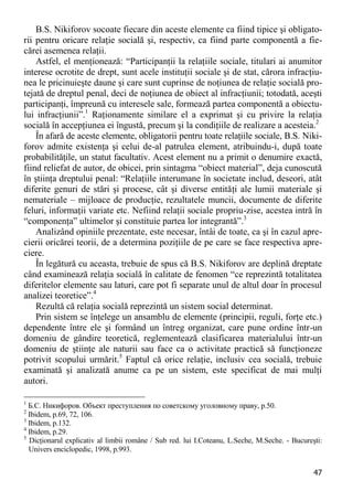 47 
B.S. Nikiforov socoate fiecare din aceste elemente ca fiind tipice şi obligato- rii pentru oricare relaţie socială şi, respectiv, ca fiind parte componentă a fie- cărei asemenea relaţii. 
Astfel, el menţionează: “Participanţii la relaţiile sociale, titulari ai anumitor interese ocrotite de drept, sunt acele instituţii sociale şi de stat, cărora infracţiu- nea le pricinuieşte daune şi care sunt cuprinse de noţiunea de relaţie socială pro- tejată de dreptul penal, deci de noţiunea de obiect al infracţiunii; totodată, aceşti participanţi, împreună cu interesele sale, formează partea componentă a obiectu- lui infracţiunii”.1 Raţionamente similare el a exprimat şi cu privire la relaţia socială în accepţiunea ei îngustă, precum şi la condiţiile de realizare a acesteia.2 
În afară de aceste elemente, obligatorii pentru toate relaţiile sociale, B.S. Niki- forov admite existenţa şi celui de-al patrulea element, atribuindu-i, după toate probabilităţile, un statut facultativ. Acest element nu a primit o denumire exactă, fiind reliefat de autor, de obicei, prin sintagma “obiect material”, deja cunoscută în ştiinţa dreptului penal: “Relaţiile interumane în societate includ, deseori, atât diferite genuri de stări şi procese, cât şi diverse entităţi ale lumii materiale şi nemateriale – mijloace de producţie, rezultatele muncii, documente de diferite feluri, informaţii variate etc. Nefiind relaţii sociale propriu-zise, acestea intră în “componenţa” ultimelor şi constituie partea lor integrantă”.3 
Analizând opiniile prezentate, este necesar, întâi de toate, ca şi în cazul apre- cierii oricărei teorii, de a determina poziţiile de pe care se face respectiva apre- ciere. 
În legătură cu aceasta, trebuie de spus că B.S. Nikiforov are deplină dreptate când examinează relaţia socială în calitate de fenomen “ce reprezintă totalitatea diferitelor elemente sau laturi, care pot fi separate unul de altul doar în procesul analizei teoretice”.4 
Rezultă că relaţia socială reprezintă un sistem social determinat. 
Prin sistem se înţelege un ansamblu de elemente (principii, reguli, forţe etc.) dependente între ele şi formând un întreg organizat, care pune ordine într-un domeniu de gândire teoretică, reglementează clasificarea materialului într-un domeniu de ştiinţe ale naturii sau face ca o activitate practică să funcţioneze potrivit scopului urmărit.5 Faptul că orice relaţie, inclusiv cea socială, trebuie examinată şi analizată anume ca pe un sistem, este specificat de mai mulţi autori. 
1 Б.С. Никифоров. Объект преступления по советскому уголовному праву, p.50. 
2 Ibidem, р.69, 72, 106. 
3 Ibidem, p.132. 
4 Ibidem, p.29. 
5 Dicţionarul explicativ al limbii române / Sub red. lui I.Coteanu, L.Seche, M.Seche. - Bucureşti: Univers enciclopedic, 1998, p.993.  