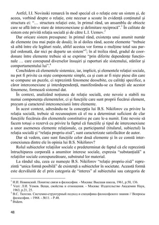 48 
Astfel, I.I. Novinski remarcă în mod special că o relaţie este un sistem şi, de aceea, vorbind despre o relaţie, este necesar a scoate în evidenţă conţinutul şi structura ei: “… structura relaţiei este, în primul rând, un ansamblu de obiecte care se află într-o stare de interconexiune şi delimitare reciprocă”.1 În calitate de sistem este privită relaţia socială şi de către L.I. Uemov.2 
Dar oricare sistem presupune: în primul rând, existenţa unui anumit număr de elemente (nu mai puţin de două); în al doilea rând, aceste elemente “trebuie să aibă între ele legături reale, altfel acestea vor forma o mulţime total sau par- ţial ordonată, dar nici pe departe un sistem”3; în al treilea rând, gradul de coor- donare între elemente trebuie să se exprime “prin diferite dependenţe funcţio- nale … care corespund diverselor însuşiri şi raporturi ale sistemului, stărilor şi comportamentului lui”.4 
Conchidem că elementele sistemice, iar, implicit, şi elementele relaţiei sociale, nu pot fi privite ca nişte componente simple, ca şi cum ar fi nişte piese din care se compune un puzzle, ci reprezintă fenomene deosebite, cu calităţi specifice, a căror interconexiune şi interdependenţă, manifestându-se ca funcţii ale acestor fenomene, formează sistemul dat. 
În context, analizând noţiunea de relaţie socială, este nevoie a stabili nu numai componenţa elementelor, ci şi funcţiile care sunt proprii fiecărui element, precum şi caracterul interconexiunii între elemente. 
În acest context, adresându-ne la concepţia lui B.S. Nikiforov cu privire la relaţia socială, trebuie să recunoaştem că el nu a determinat suficient de clar funcţiile fiecăruia din elementele constitutive pe care le-a numit. Este nevoie să facem totuşi o rezervă cu privire la faptul că funcţiile şi tipul de interconexiune a unor asemenea elemente relaţionale, ca participantul (titularul, subiectul) la relaţia socială şi “relaţia propriu-zisă”, sunt caracterizate satisfăcător de autor. 
Dar să vedem, care sunt funcţiile celor două elemente şi în ce constă inter- conexiunea dintre ele în opinia lui B.S. Nikiforov? 
Rolul subiectelor relaţiilor sociale e predeterminat de faptul că ele reprezintă întruchiparea corporală a anumitor interese sociale, expresia “substanţială” a relaţiilor sociale corespunzătoare, substratul lor material. 
La rândul său, ceea ce numeşte B.S. Nikiforov “relaţie propriu-zisă” repre- zintă “unica formă posibilă” de existenţă a subiectelor în societate. Această formă este dezvăluită de el prin categoria de “interes” al subiectului sau categoria de 
1 И.И. Новинский. Понятие связи в философии. - Москва: Высшая школа, 1961, p.50, 136. 
2 Vezi: Л.И. Уемов. Вещи, свойства и отношения. - Москва: Издательство Академии Наук, 1963, p.21, 25. 
3 В.С. Тюхтин. Системно-структурный подход и специфика философского знания // Вопросы философии. - 1968. - №11. - P.48. 
4 Ibidem.  