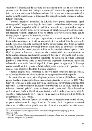 49 
“facultate” a individului de a acţiona într-un anume mod sau de a se afla într-o anume stare. În acest fel, “relaţia propriu-zisă” constituie expresia directă a interesului respectiv aparţinând unui subiect determinat sau nota caracteristică a acelor facultăţi sociale care, în totalitatea lor, asigură existenţa normală a subiec- tului în societate. 
Termenul “facultate” este folosit de B.S. Nikiforov “pentru desemnarea “lipsei de stingherire”, asigurate de lege, în exercitarea conduitei oamenilor, care repre- zintă realizarea dreptului subiectiv oferit acestora de lege; pentru desemnarea faptului că în cazul în care cineva va încerca să stingherească săvârşirea acţiuni- lor necesare realizării dreptului, fie se va abţine să săvârşească o acţiune cerută de lege, legea îl lipseşte de protecţie juridică”.1 
Fără a combate, în principiu, legitimitatea acestui aspect de folosire a termenului menţionat, ar fi util de remarcat că el se referă doar la raporturile juridice şi, de aceea, este inaplicabil pentru caracterizarea altor tipuri de relaţii sociale. În fond, autorul are totuşi dreptate când spune că termenul “facultate” poate fi utilizat, iar, uneori, trebuie utilizat nu în sensul de a-l contrapune “reali- tăţii”, ci pentru a desemna o asemenea stare a obiectului care exprimă că exis- tenţa sau funcţionarea acestuia într-o anumită direcţie ori sferă este pusă în sigu- ranţă. Numai că această “punere în siguranţă” nu trebuie să se reducă la măsuri juridice, o dată ce este vorba de relaţii sociale în general. Facultăţile sociale ale subiectelor sunt reale datorită faptului că sunt puse în siguranţă de întreaga ordine socială, de întreg ansamblul de relaţii juridice, economice, politice, reli- gioase, etico-morale şi de alt tip din sânul societăţii. 
“Relaţia propriu-zisă” constituie nu altceva decât conţinutul relaţiei sociale, adică are înţelesul de facultate socială care aparţine subiectului respectiv. 
În acest plan, devine evidentă legătura strânsă, indestructibilă dintre partici- pantul la relaţia socială şi însăşi această relaţie. Aceasta i-a permis lui B.S. Niki- forov să formuleze o concluzie extrem de importantă, care trebuie acceptată fără reticenţe: “Ambele momente indicate se întrepătrund atât de mult, încât la exa- minarea chestiunii privind orientarea infracţiunii contra unui obiect determinat ar fi mai mult decât artificial să separăm interesul şi titularul acestuia, relaţiile sociale şi participanţii la ele”2. Punctul lui de vedere a fost sprijinit pe deplin şi de către autorul E.A. Frolov.3 
Într-adevăr, “datorită faptului că relaţia socială reprezintă un anumit sistem, ea poate exista numai în integralitatea sa. De aceea, dacă componentele acestui sistem se modifica sau se pierde unul din elementele respective ale sistemului, 
1 Б.С. Никифоров. Объект преступления по советскому уголовному праву, p.70-71. 
2 Ibidem, p.31. 
3 Vezi: Е.А. Фролов. Объект уголовно-правовой охраны и общее понятие хищения социалис- тического имущества, p.66-117.  