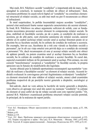 51 
Mai mult, B.S. Nikiforov acordă “condiţiilor” o importanţă atât de mare, încât, ajungând la concluzii, le numeşte în calitate de obiect al infracţiunii.1 Însă, cercetarea problemei în cauză relevă faptul că “condiţiile” nu constituie elemen- tul structural al relaţiei sociale, cu atât mai mult nu pot fi recunoscute ca obiect al infracţiunii. 
În mod surprinzător, în pofida însemnătăţii majore acordate “condiţiilor”, autorul citat analizează foarte sumar aspectele caracteristice ale acestui element. În fond, B.S. Nikiforov nu aduce argumente suficient de solide, care ar funda- menta necesitatea prezenţei acestui element în componenţa relaţiei sociale. În plus, stabilind că facultăţile sociale, pe de o parte, şi condiţiile de realizare a acestora, pe de altă parte, sunt elemente autonome ale relaţiei sociale, autorul admite că în cadrul aceleiaşi relaţii sociale unul şi acelaşi fenomen poate să se prezinte ba ca facultate socială, ba în calitate de condiţie de realizare a acesteia. De exemplu, într-un caz, facultatea de a trăi este văzută ca facultate socială a persoanei2, iar în alt caz viaţa omului este privită deja ca o condiţie de existenţă a persoanei.3 Or, dacă recunoaştem că una şi aceeaşi relaţie socială este obiect de apărare penală, nu putem examina unul şi acelaşi fenomen ba ca facultate socială, ba în calitate de condiţie de realizare a acestei facultăţi. În cazul dat, aspectul examinării trebuie să fie permanent unul şi acelaşi. Prin urmare, nu este corectă “transformarea” reciprocă a “condiţiilor” în facultăţi sociale, la propria apreciere sau în funcţie de modificările din legislaţie. 
Aceste obiecţii pun la îndoială oportunitatea recunoaşterii aşa-numitelor “con- diţii de realizare a facultăţilor sociale” ca element al relaţiei sociale. Această în- doială evoluează în convingerea privind ilegitimitatea evidenţierii “condiţiilor” ca element structural de sine stătător al relaţiei sociale, atunci când examinăm problema respectivă de pe poziţiile teoriei generale a dreptului, sociologiei şi filosofiei. 
Într-adevăr, dacă ne vom adresa la lucrările de teorie generală a dreptului, vom observa că aproape nici unul din autori nu numeşte “condiţiile” în calitate de element al unui astfel de tip de relaţie socială cum este raportul juridic.4 Or, autorul B.S. Nikiforov examinează problema structurii relaţiei sociale pornind, în principal, de la noţiunea de raport juridic. 
1 Vezi: Б.С. Никифоров. Объект преступления по советскому уголовному праву, р.33, 106, 115-116. 
2 Ibidem, р.93. 
3 Ibidem, р.118. 
4 Vezi: Л.С. Явич. Проблемы правового регулирования общественных отношений, p.119- 132; Теория государства и права / Под ред. К.А. Мокичева. - Москва, 1965, p.472-492; Ю.К. Толстой. К теории правоотношений. - Ленинград: Издательство ЛГУ, 1959, p.33, 65.  