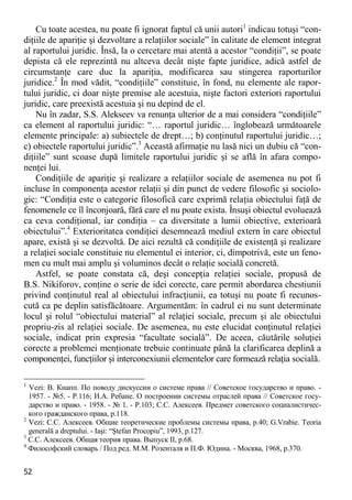 52 
Cu toate acestea, nu poate fi ignorat faptul că unii autori1 indicau totuşi “con- diţiile de apariţie şi dezvoltare a relaţiilor sociale” în calitate de element integrat al raportului juridic. Însă, la o cercetare mai atentă a acestor “condiţii”, se poate depista că ele reprezintă nu altceva decât nişte fapte juridice, adică astfel de circumstanţe care duc la apariţia, modificarea sau stingerea raporturilor juridice.2 În mod vădit, “condiţiile” constituie, în fond, nu elemente ale rapor- tului juridic, ci doar nişte premise ale acestuia, nişte factori exteriori raportului juridic, care preexistă acestuia şi nu depind de el. 
Nu în zadar, S.S. Alekseev va renunţa ulterior de a mai considera “condiţiile” ca element al raportului juridic: “… raportul juridic… înglobează următoarele elemente principale: a) subiectele de drept…; b) conţinutul raportului juridic…; c) obiectele raportului juridic”.3 Această afirmaţie nu lasă nici un dubiu că “con- diţiile” sunt scoase după limitele raportului juridic şi se află în afara compo- nenţei lui. 
Condiţiile de apariţie şi realizare a relaţiilor sociale de asemenea nu pot fi incluse în componenţa acestor relaţii şi din punct de vedere filosofic şi sociolo- gic: “Condiţia este o categorie filosofică care exprimă relaţia obiectului faţă de fenomenele ce îl înconjoară, fără care el nu poate exista. Însuşi obiectul evoluează ca ceva condiţional, iar condiţia – ca diversitate a lumii obiective, exterioară obiectului”.4 Exterioritatea condiţiei desemnează mediul extern în care obiectul apare, există şi se dezvoltă. De aici rezultă că condiţiile de existenţă şi realizare a relaţiei sociale constituie nu elementul ei interior, ci, dimpotrivă, este un feno- men cu mult mai amplu şi voluminos decât o relaţie socială concretă. 
Astfel, se poate constata că, deşi concepţia relaţiei sociale, propusă de B.S. Nikiforov, conţine o serie de idei corecte, care permit abordarea chestiunii privind conţinutul real al obiectului infracţiunii, ea totuşi nu poate fi recunos- cută ca pe deplin satisfăcătoare. Argumentăm: în cadrul ei nu sunt determinate locul şi rolul “obiectului material” al relaţiei sociale, precum şi ale obiectului propriu-zis al relaţiei sociale. De asemenea, nu este elucidat conţinutul relaţiei sociale, indicat prin expresia “facultate socială”. De aceea, căutările soluţiei corecte a problemei menţionate trebuie continuate până la clarificarea deplină a componenţei, funcţiilor şi interconexiunii elementelor care formează relaţia socială. 
1 Vezi: В. Кнапп. По поводу дискуссии о системе права // Советское государство и право. - 1957. - №5. - P.116; И.А. Ребане. О построении системы отраслей права // Советское госу- дарство и право. - 1958. - № 1. - P.103; С.С. Алексеев. Предмет советского социалистичес- кого гражданского права, p.118. 
2 Vezi: С.С. Алексеев. Общие теоретические проблемы системы права, p.40; G.Vrabie. Teoria generală a dreptului. - Iaşi: “Ştefan Procopiu”, 1993, p.127. 
3 С.С. Алексеев. Общая теория права. Выпуск II, p.68. 
4 Философский словарь / Под ред. М.М. Розенталя и П.Ф. Юдина. - Москва, 1968, p.370.  