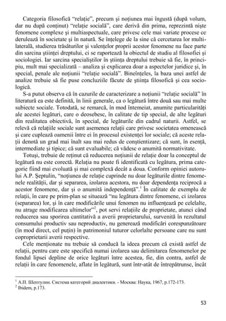 53 
Categoria filosofică “relaţie”, precum şi noţiunea mai îngustă (după volum, dar nu după conţinut) “relaţie socială”, care derivă din prima, reprezintă nişte fenomene complexe şi multiaspectuale, care privesc cele mai variate procese ce derulează în societate şi în natură. Se înţelege de la sine că cercetarea lor multi- laterală, studierea trăsăturilor şi valenţelor proprii acestor fenomene nu face parte din sarcina ştiinţei dreptului, ci se raportează la obiectul de studiu al filosofiei şi sociologiei. Iar sarcina specialiştilor în ştiinţa dreptului trebuie să fie, în princi- piu, mult mai specializată – analiza şi explicarea doar a aspectelor juridice şi, în special, penale ale noţiunii “relaţie socială”. Bineînţeles, la baza unei astfel de analize trebuie să fie puse concluziile făcute de ştiinţa filosofică şi cea socio- logică. 
S-a putut observa că în cazurile de caracterizare a noţiunii “relaţie socială” în literatură ea este definită, în linii generale, ca o legătură între două sau mai multe subiecte sociale. Totodată, se remarcă, în mod întemeiat, anumite particularităţi ale acestei legături, care o deosebesc, în calitate de tip special, de alte legături din realitatea obiectivă, în special, de legăturile din cadrul naturii. Astfel, se relevă că relaţiile sociale sunt asemenea relaţii care privesc societatea omenească şi care cuplează oamenii între ei în procesul existenţei lor sociale; că aceste rela- ţii denotă un grad mai înalt sau mai redus de conştientizare; că sunt, în esenţă, intermediate şi tipice; că sunt evaluabile; că vădesc o anumită normativitate. 
Totuşi, trebuie de reţinut că reducerea noţiunii de relaţie doar la conceptul de legătură nu este corectă. Relaţia nu poate fi identificată cu legătura, prima cate- gorie fiind mai evoluată şi mai complexă decât a doua. Conform opiniei autoru- lui A.P. Şeptulin, “noţiunea de relaţie cuprinde nu doar legăturile dintre fenome- nele realităţii, dar şi separarea, izolarea acestora, nu doar dependenţa reciprocă a acestor fenomene, dar şi o anumită independenţă”.1 În calitate de exemplu de relaţii, în care pe prim-plan se situează “nu legătura dintre fenomene, ci izolarea (separarea) lor, şi în care modificările unui fenomen nu influenţează pe celelalte, nu atrage modificarea ultimelor”2, pot servi relaţiile de proprietate, atunci când reducerea sau sporirea cantitativă a averii proprietarului, survenită în rezultatul consumului productiv sau neproductiv, nu generează modificări corespunzătoare (în mod direct, cel puţin) în patrimoniul tuturor celorlalte persoane care nu sunt coproprietarii averii respective. 
Cele menţionate nu trebuie să conducă la ideea precum că există astfel de relaţii, pentru care este specifică numai izolarea sau delimitarea fenomenelor pe fondul lipsei depline de orice legături între acestea, fie, din contra, astfel de relaţii în care fenomenele, aflate în legătură, sunt într-atât de întrepătrunse, încât 
1 А.П. Шептулин. Система категорий диалектики. - Москва: Наука, 1967, p.172-173. 
2 Ibidem, р.173.  