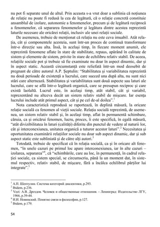 54 
nu pot fi separate unul de altul. Prin aceasta s-a vrut doar a sublinia că noţiunea de relaţie nu poate fi redusă la cea de legătură, că o relaţie concretă constituie ansamblul de izolare, autonomie a fenomenelor, precum şi de legătură reciprocă a fenomenelor, că separarea fenomenelor şi legătura dintre acestea reprezintă laturile necesare ale oricărei relaţii, inclusiv ale unei relaţii sociale. 
De asemenea, trebuie de menţionat că relaţia nu este ceva imuabil. Atât rela- ţia, cât şi componentele acesteia, sunt într-un proces de continuă transformare într-o direcţie sau alta. Însă, în acelaşi timp, în fiecare moment anumit, ele reprezintă fenomene aflate în stare de stabilitate, repaus, apărând în calitate de sistem şi elemente de sistem, privite în stare de echilibru relativ stabil. De aceea, relaţiile sociale pot şi trebuie să fie examinate nu doar în aspect dinamic, dar şi în aspect static. Această circumstanţă este reliefată într-un mod deosebit de pregnant de către autorul A.P. Şeptulin: “Stabilitatea şi variabilitatea reprezintă nu două perioade de existenţă a lucrului, care succed una după alta, nu sunt nici stări care alternează. Stabilitatea şi variabilitatea sunt două aspecte sau laturi ale lucrului, care se află într-o legătură organică, care se presupun reciproc şi care există laolaltă. Lucrul este, în acelaşi timp, atât stabil, cât şi variabil, reprezentând nu altceva decât un sistem relativ stabil de mişcare. Iar esenţa lucrului include atât primul aspect, cât şi pe cel de-al doilea”.1 
Nota caracteristică reprodusă se raportează, în deplină măsură, la oricare relaţie socială ca fenomen al vieţii sociale. Relaţia socială reprezintă, de aseme- nea, un sistem relativ stabil şi, în acelaşi timp, aflat în permanentă schimbare, căruia, ca şi oricărui fenomen, lucru, proces, îi este specifică, în egală măsură, “atât divizibilitatea în laturi (calităţi) diferite din punctul de vedere al naturii lor, cât şi interconexiunea, unitatea organică a tuturor acestor laturi”.2 Necesitatea şi oportunitatea examinării relaţiilor sociale nu doar sub aspect dinamic, dar şi sub aspect static este subliniată şi de către alţi autori.3 
Totodată, trebuie de specificat că în relaţia socială, ca şi în oricare alt feno- men, “în unele cazuri pe primul loc apare interconexiunea, iar în alte cazuri – izolarea, separarea”4, că “schimbările, care au loc, în permanenţă, în cadrul rela- ţiei sociale, ca sistem special, se circumscriu, până la un moment dat, în siste- mul respectiv, relativ stabil, de mişcare, fără a încălca echilibrul părţilor lui integrate”.5 
1 А.П. Шептулин. Система категорий диалектики, р.293. 
2 Ibidem, р.236. 
3 Vezi: А.В. Дроздов. Человек и общественные отношения. - Ленинград: Издательство ЛГУ, 1966, p.39-44. 
4 И.И. Новинский. Понятие связи в философии, p.127. 
5 Ibidem, р.179.  