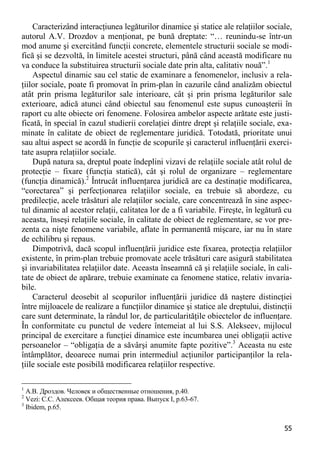 55 
Caracterizând interacţiunea legăturilor dinamice şi statice ale relaţiilor sociale, autorul A.V. Drozdov a menţionat, pe bună dreptate: “… reunindu-se într-un mod anume şi exercitând funcţii concrete, elementele structurii sociale se modi- fică şi se dezvoltă, în limitele acestei structuri, până când această modificare nu va conduce la substituirea structurii sociale date prin alta, calitativ nouă”.1 
Aspectul dinamic sau cel static de examinare a fenomenelor, inclusiv a rela- ţiilor sociale, poate fi promovat în prim-plan în cazurile când analizăm obiectul atât prin prisma legăturilor sale interioare, cât şi prin prisma legăturilor sale exterioare, adică atunci când obiectul sau fenomenul este supus cunoaşterii în raport cu alte obiecte ori fenomene. Folosirea ambelor aspecte arătate este justi- ficată, în special în cazul studierii corelaţiei dintre drept şi relaţiile sociale, exa- minate în calitate de obiect de reglementare juridică. Totodată, prioritate unui sau altui aspect se acordă în funcţie de scopurile şi caracterul influenţării exerci- tate asupra relaţiilor sociale. 
După natura sa, dreptul poate îndeplini vizavi de relaţiile sociale atât rolul de protecţie – fixare (funcţia statică), cât şi rolul de organizare – reglementare (funcţia dinamică).2 Întrucât influenţarea juridică are ca destinaţie modificarea, “corectarea” şi perfecţionarea relaţiilor sociale, ea trebuie să abordeze, cu predilecţie, acele trăsături ale relaţiilor sociale, care concentrează în sine aspec- tul dinamic al acestor relaţii, calitatea lor de a fi variabile. Fireşte, în legătură cu aceasta, înseşi relaţiile sociale, în calitate de obiect de reglementare, se vor pre- zenta ca nişte fenomene variabile, aflate în permanentă mişcare, iar nu în stare de echilibru şi repaus. 
Dimpotrivă, dacă scopul influenţării juridice este fixarea, protecţia relaţiilor existente, în prim-plan trebuie promovate acele trăsături care asigură stabilitatea şi invariabilitatea relaţiilor date. Aceasta înseamnă că şi relaţiile sociale, în cali- tate de obiect de apărare, trebuie examinate ca fenomene statice, relativ invaria- bile. 
Caracterul deosebit al scopurilor influenţării juridice dă naştere distincţiei între mijloacele de realizare a funcţiilor dinamice şi statice ale dreptului, distincţii care sunt determinate, la rândul lor, de particularităţile obiectelor de influenţare. În conformitate cu punctul de vedere întemeiat al lui S.S. Alekseev, mijlocul principal de exercitare a funcţiei dinamice este incumbarea unei obligaţii active persoanelor – “obligaţia de a săvârşi anumite fapte pozitive”.3 Aceasta nu este întâmplător, deoarece numai prin intermediul acţiunilor participanţilor la rela- ţiile sociale este posibilă modificarea relaţiilor respective. 
1 А.В. Дроздов. Человек и общественные отношения, p.40. 
2 Vezi: С.С. Алексеев. Общая теория права. Выпуск I, p.63-67. 
3 Ibidem, р.65.  