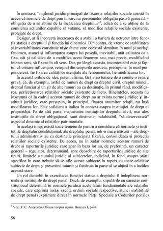 56 
În contrast, “mijlocul juridic principal de fixare a relaţiilor sociale constă în aceea că normele de drept pun în sarcina persoanelor obligaţia pasivă generală – obligaţia de a se abţine de la încălcarea dreptului”1, adică de a se abţine de la comiterea acţiunilor capabile să vatăme, să modifice relaţiile sociale existente, protejate de drept. 
Desigur, ar fi incorectă încercarea de a stabili o barieră de netrecut între func- ţia statică a dreptului şi funcţia lui dinamică. Din contra, de vreme ce stabilitatea şi invariabilitatea constituie nişte faţete care coexistă simultan în unul şi acelaşi fenomen, atunci şi influenţarea asupra lui posedă, inevitabil, atât calitatea de a fixa, cât şi calitatea de a modifica acest fenomen sau, mai precis, modificând într-un sens, să fixeze în alt sens. Dar, pe lângă aceasta, incontestabil este şi fap- tul că oricare influenţare, reieşind din scopurile acesteia, presupune, în mod pre- ponderent, fie fixarea calităţilor esenţiale ale fenomenului, fie modificarea lor. 
În această ordine de idei, putem afirma, fără vreo temere de a comite o eroare gravă, că, de exemplu, astfel de ramuri de drept ca dreptul civil, dreptul muncii, dreptul funciar şi un şir de alte ramuri au ca destinaţie, în primul rând, modifica- rea, perfecţionarea relaţiilor sociale existente de facto. Bineînţeles, aceasta nu înseamnă că în cadrul acestor ramuri de drept nu ar exista norme juridice şi in- stituţii juridice, care presupun, în principal, fixarea anumitor relaţii, nu însă modificarea lor. Este suficient a indica în context asupra instituţiei de drept al proprietăţii. Pe de altă parte, majoritatea instituţiilor dreptului civil, mai ales instituţiile de drept obligaţional, sunt destinate, indubitabil, “să deservească” aspectul dinamic al relaţiilor patrimoniale. 
În acelaşi timp, există toate temeiurile pentru a considera că normele şi insti- tuţiile dreptului constituţional, ale dreptului penal, într-o mare măsură – ale drep- tului administrativ au ca destinaţie principală fixarea, consolidarea şi protecţia relaţiilor sociale existente. De aceea, nu în zadar normele acestor ramuri de drept şi raporturile juridice care apar în baza lor au, de preferinţă, un caracter general – regulator, determinând, spre deosebire de raporturile juridice de alte tipuri, limitele statutului juridic al subiectelor, indicând, în fond, asupra stării specifice în care trebuie să se afle aceste subiecte în raport cu toate celelalte subiecte de drept şi prescriind tuturor şi fiecăruia în parte să se abţină în a încălca această stare. 
Un rol deosebit în exercitarea funcţiei statice a dreptului îl îndeplinesc nor- mele şi instituţiile de drept penal. Dacă, de exemplu, stipulările cu caracter con- stituţional determină în normele juridice acele laturi fundamentale ale relaţiilor sociale, care exprimă însăşi esenţa ordinii sociale respective, atunci instituţiile de drept penal (exprimate direct în normele Părţii Speciale a Codurilor penale) 
1 Vezi: С.С. Алексеев. Общая теория права. Выпуск I, р.64.  