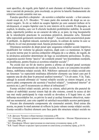 57 
sunt specifice, de regulă, prin faptul că sunt chemate să îndeplinească în socie- tate o sarcină de protecţie, prin excelenţă, cu privire la laturile fundamentale ale relaţiilor sociale amintite mai sus. 
Funcţia specifică a dreptului – de ocrotire a relaţiilor sociale – a fost caracte- rizată reuşit de A.V. Drozdov: “O mare parte din normele de drept au un ca- racter negativ. În ele se indică nu asupra faptelor pe care oamenii trebuie să le săvârşească, ci asupra faptelor care le este interzis să le comită. Pe deasupra, se explică, în detaliu, care vor fi efectele încălcării prohibiţiilor stabilite. În această parte, raporturile juridice au un caracter de tabu şi, se pare, îşi trag începuturile de la interdicţiile practicate în societatea primitivă, denumite tabu. Sistemul tabu reprezintă germenele normelor de drept”.1 Această notă caracteristică poate fi atribuită , în deplină măsură, normelor penale, în calitate de norme în care se reflectă, în cel mai pronunţat mod, funcţia protectoare a dreptului. 
Orientarea normelor de drept penal spre asigurarea relaţiilor sociale împotriva modificării lor violente îşi găseşte expresia, după cum s-a menţionat, în faptul că aceste norme pun în sarcina cetăţenilor obligaţia de a se abţine, de regulă, de la săvârşirea acţiunilor determinate de lege ca socialmente periculoase. În plus, asigurarea acestei forme “pasive” de conduită umană “are însemnătate esenţială, cu predilecţie, pentru fixarea şi ocrotirea relaţiilor sociale”.2 
Nu există nici un fel de motive pentru a afirma că dreptul penal ocroteşte doar elementele structurale ale relaţiilor sociale, în care s-ar concentra invariabi- litatea, stabilitatea relaţiei sociale. B.S. Nikiforov opinează că relaţia socială este un fenomen “ce reprezintă totalitatea diferitelor elemente sau laturi care pot fi separate una de alta doar în procesul analizei teoretice”.3 Un alt autor, V.Ia. Taţii, adaugă la această afirmaţie că “numai relaţiile sociale ca sistem integral, şi nu careva părţi componente ale acestuia (“nucleul relaţiei”, “conţinutul interior” al acesteia etc.), pot fi recunoscute ca obiect al infracţiunii”.4 
Esenţa oricărei relaţii sociale, privite ca sistem, adică privite din punctul de vedere al stabilităţii acestui sistem faţă de alte sisteme, constă în aceea că doi sau mai mulţi participanţi la viaţa socială se dovedesc a fi legaţi între ei, sub influenţa necesităţilor lor, cu privire la unul şi acelaşi fenomen obiectivat, mate- rial sau nematerial, care este capabil să satisfacă necesităţile acestor participanţi. 
Fiecare din elementele componente ale sistemului amintit, fiind extras din acesta, nu poate în mod automat să reflecte la justa valoare esenţa relaţiei sociale. Esenţa socială a fiecărui element care face parte din structura relaţiei sociale nu 
1 А.В. Дроздов. Человек и общественные отношения, p.90. 
2 С.С. Алексеев. Механизм правового регулирования в обществе. - Москва: Юридическая ли- тература, 1966, p.66. 
3 Б.С. Никифоров. Объект преступления по советскому уголовному праву, p.29. 
4 В.Я. Таций. Объект и предмет преступления по советскому уголовному праву, p.18-19.  