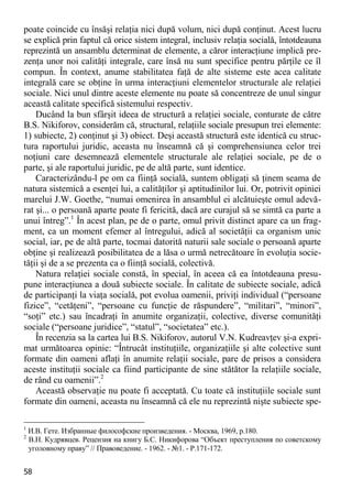 58 
poate coincide cu însăşi relaţia nici după volum, nici după conţinut. Acest lucru se explică prin faptul că orice sistem integral, inclusiv relaţia socială, întotdeauna reprezintă un ansamblu determinat de elemente, a căror interacţiune implică pre- zenţa unor noi calităţi integrale, care însă nu sunt specifice pentru părţile ce îl compun. În context, anume stabilitatea faţă de alte sisteme este acea calitate integrală care se obţine în urma interacţiuni elementelor structurale ale relaţiei sociale. Nici unul dintre aceste elemente nu poate să concentreze de unul singur această calitate specifică sistemului respectiv. 
Ducând la bun sfârşit ideea de structură a relaţiei sociale, conturate de către B.S. Nikiforov, considerăm că, structural, relaţiile sociale presupun trei elemente: 1) subiecte, 2) conţinut şi 3) obiect. Deşi această structură este identică cu struc- tura raportului juridic, aceasta nu înseamnă că şi comprehensiunea celor trei noţiuni care desemnează elementele structurale ale relaţiei sociale, pe de o parte, şi ale raportului juridic, pe de altă parte, sunt identice. 
Caracterizându-l pe om ca fiinţă socială, suntem obligaţi să ţinem seama de natura sistemică a esenţei lui, a calităţilor şi aptitudinilor lui. Or, potrivit opiniei marelui J.W. Goethe, “numai omenirea în ansamblul ei alcătuieşte omul adevă- rat şi... o persoană aparte poate fi fericită, dacă are curajul să se simtă ca parte a unui întreg”.1 În acest plan, pe de o parte, omul privit distinct apare ca un frag- ment, ca un moment efemer al întregului, adică al societăţii ca organism unic social, iar, pe de altă parte, tocmai datorită naturii sale sociale o persoană aparte obţine şi realizează posibilitatea de a lăsa o urmă netrecătoare în evoluţia socie- tăţii şi de a se prezenta ca o fiinţă socială, colectivă. 
Natura relaţiei sociale constă, în special, în aceea că ea întotdeauna presu- pune interacţiunea a două subiecte sociale. În calitate de subiecte sociale, adică de participanţi la viaţa socială, pot evolua oamenii, priviţi individual (“persoane fizice”, “cetăţeni”, “persoane cu funcţie de răspundere”, “militari”, “minori”, “soţi” etc.) sau încadraţi în anumite organizaţii, colective, diverse comunităţi sociale (“persoane juridice”, “statul”, “societatea” etc.). 
În recenzia sa la cartea lui B.S. Nikiforov, autorul V.N. Kudreavţev şi-a expri- mat următoarea opinie: “Întrucât instituţiile, organizaţiile şi alte colective sunt formate din oameni aflaţi în anumite relaţii sociale, pare de prisos a considera aceste instituţii sociale ca fiind participante de sine stătător la relaţiile sociale, de rând cu oamenii”.2 
Această observaţie nu poate fi acceptată. Cu toate că instituţiile sociale sunt formate din oameni, aceasta nu înseamnă că ele nu reprezintă nişte subiecte spe- 
1 И.В. Гете. Избранные философские произведения. - Москва, 1969, p.180. 
2 В.Н. Кудрявцев. Рецензия на книгу Б.С. Никифорова “Объект преступления по советскому уголовному праву” // Правоведение. - 1962. - №1. - P.171-172.  