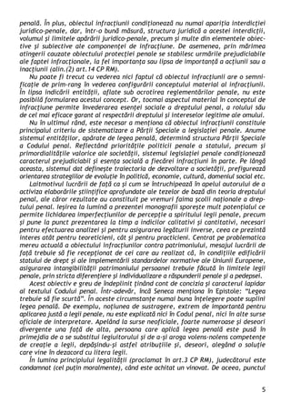 5 
penală. În plus, obiectul infracţiunii condiţionează nu numai apariţia interdicţiei juridico-penale, dar, într-o bună măsură, structura juridică a acestei interdicţii, volumul şi limitele apărării juridico-penale, precum şi multe din elementele obiec- tive şi subiective ale componenţei de infracţiune. De asemenea, prin mărimea atingerii cauzate obiectului protecţiei penale se stabilesc urmările prejudiciabile ale faptei infracţionale, la fel importanţa sau lipsa de importanţă a acţiunii sau a inacţiunii (alin.(2) art.14 CP RM). 
Nu poate fi trecut cu vederea nici faptul că obiectul infracţiunii are o semni- ficaţie de prim-rang în vederea configurării conceptului material al infracţiunii. În lipsa indicării entităţii, aflate sub ocrotirea reglementărilor penale, nu este posibilă formularea acestui concept. Or, tocmai aspectul material în conceptul de infracţiune permite învederarea esenţei sociale a dreptului penal, a rolului său de cel mai eficace garant al respectării dreptului şi intereselor legitime ale omului. 
Nu în ultimul rând, este necesar a menţiona că obiectul infracţiunii constituie principalul criteriu de sistematizare a Părţii Speciale a legislaţiei penale. Anume sistemul entităţilor, apărate de legea penală, determină structura Părţii Speciale a Codului penal. Reflectând priorităţile politicii penale a statului, precum şi primordialităţile valorice ale societăţii, sistemul legislaţiei penale condiţionează caracterul prejudiciabil şi esenţa socială a fiecărei infracţiuni în parte. Pe lângă aceasta, sistemul dat defineşte traiectoria de dezvoltare a societăţii, prefigurează orientarea strategiilor de evoluţie în politică, economie, cultură, domeniul social etc. 
Laitmotivul lucrării de faţă ca şi cum se întruchipează în apelul autorului de a activiza elaborările ştiinţifice aprofundate ale tezelor de bază din teoria dreptului penal, ale căror rezultate au constituit pe vremuri faima şcolii naţionale a drep- tului penal. Ieşirea la lumină a prezentei monografii sporeşte mult potenţialul ce permite lichidarea imperfecţiunilor de percepţie a spiritului legii penale, precum şi pune la punct prezentarea la timp a indicilor calitativi şi cantitativi, necesari pentru efectuarea analizei şi pentru asigurarea legăturii inverse, ceea ce prezintă interes atât pentru teoreticieni, cât şi pentru practicieni. Centrat pe problematica mereu actuală a obiectului infracţiunilor contra patrimoniului, mesajul lucrării de faţă trebuie să fie recepţionat de cei care au realizat că, în condiţiile edificării statului de drept şi ale implementării standardelor normative ale Uniunii Europene, asigurarea intangibilităţii patrimoniului persoanei trebuie făcută în limitele legii penale, prin stricta diferenţiere şi individualizare a răspunderii penale şi a pedepsei. 
Acest obiectiv e greu de îndeplinit ţinând cont de concizia şi caracterul lapidar al textului Codului penal. Într-adevăr, încă Seneca menţiona în Epistole: “Legea trebuie să fie scurtă”. În aceste circumstanţe numai buna înţelegere poate suplini legea penală. De exemplu, noţiunea de sustragere, extrem de importantă pentru aplicarea justă a legii penale, nu este explicată nici în Codul penal, nici în alte surse oficiale de interpretare. Apelând la surse neoficiale, foarte numeroase şi deseori divergente una faţă de alta, persoana care aplică legea penală este pusă în primejdia de a se substitui legiuitorului şi de a-şi aroga volens-nolens competenţe de creaţie a legii, depăşindu-şi astfel atribuţiile şi, deseori, alegând o soluţie care vine în dezacord cu litera legii. 
În lumina principiului legalităţii (proclamat în art.3 CP RM), judecătorul este condamnat (cel puţin moralmente), când este achitat un vinovat. De aceea, punctul  
