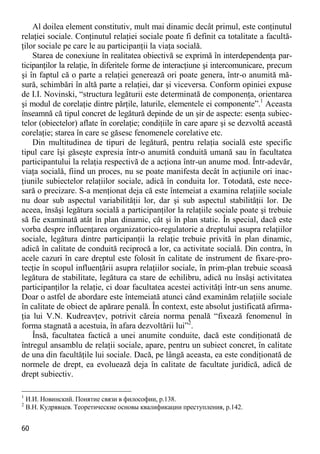 60 
Al doilea element constitutiv, mult mai dinamic decât primul, este conţinutul relaţiei sociale. Conţinutul relaţiei sociale poate fi definit ca totalitate a facultă- ţilor sociale pe care le au participanţii la viaţa socială. 
Starea de conexiune în realitatea obiectivă se exprimă în interdependenţa par- ticipanţilor la relaţie, în diferitele forme de interacţiune şi intercomunicare, precum şi în faptul că o parte a relaţiei generează ori poate genera, într-o anumită mă- sură, schimbări în altă parte a relaţiei, dar şi viceversa. Conform opiniei expuse de I.I. Novinski, “structura legăturii este determinată de componenţa, orientarea şi modul de corelaţie dintre părţile, laturile, elementele ei componente”.1 Aceasta înseamnă că tipul concret de legătură depinde de un şir de aspecte: esenţa subiec- telor (obiectelor) aflate în corelaţie; condiţiile în care apare şi se dezvoltă această corelaţie; starea în care se găsesc fenomenele corelative etc. 
Din multitudinea de tipuri de legătură, pentru relaţia socială este specific tipul care îşi găseşte expresia într-o anumită conduită umană sau în facultatea participantului la relaţia respectivă de a acţiona într-un anume mod. Într-adevăr, viaţa socială, fiind un proces, nu se poate manifesta decât în acţiunile ori inac- ţiunile subiectelor relaţiilor sociale, adică în conduita lor. Totodată, este nece- sară o precizare. S-a menţionat deja că este întemeiat a examina relaţiile sociale nu doar sub aspectul variabilităţii lor, dar şi sub aspectul stabilităţii lor. De aceea, însăşi legătura socială a participanţilor la relaţiile sociale poate şi trebuie să fie examinată atât în plan dinamic, cât şi în plan static. În special, dacă este vorba despre influenţarea organizatorico-regulatorie a dreptului asupra relaţiilor sociale, legătura dintre participanţii la relaţie trebuie privită în plan dinamic, adică în calitate de conduită reciprocă a lor, ca activitate socială. Din contra, în acele cazuri în care dreptul este folosit în calitate de instrument de fixare-pro- tecţie în scopul influenţării asupra relaţiilor sociale, în prim-plan trebuie scoasă legătura de stabilitate, legătura ca stare de echilibru, adică nu însăşi activitatea participanţilor la relaţie, ci doar facultatea acestei activităţi într-un sens anume. Doar o astfel de abordare este întemeiată atunci când examinăm relaţiile sociale în calitate de obiect de apărare penală. În context, este absolut justificată afirma- ţia lui V.N. Kudreavţev, potrivit căreia norma penală “fixează fenomenul în forma stagnată a acestuia, în afara dezvoltării lui”2. 
Însă, facultatea factică a unei anumite conduite, dacă este condiţionată de întregul ansamblu de relaţii sociale, apare, pentru un subiect concret, în calitate de una din facultăţile lui sociale. Dacă, pe lângă aceasta, ea este condiţionată de normele de drept, ea evoluează deja în calitate de facultate juridică, adică de drept subiectiv. 
1 И.И. Новинский. Понятие связи в философии, p.138. 
2 В.Н. Кудрявцев. Теоретические основы квалификации преступления, p.142.  