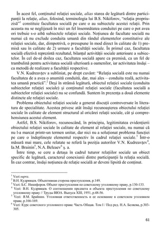 61 
În acest fel, conţinutul relaţiei sociale, alias starea de legătură dintre partici- panţii la relaţie, alias, folosind, terminologia lui B.S. Nikiforov, “relaţia propriu- zisă”1 constituie facultatea socială pe care o au subiectele acestei relaţii. Prin aceasta nu se neglijează în nici un fel însemnătatea conduitei pe care o pot avea ori trebuie s-o aibă subiectele relaţiei sociale. Noţiunea de facultate socială nu numai că nu exclude conduita umană din rândul elementelor constitutive ale relaţiei sociale, dar, dimpotrivă, o presupune în mod direct în calitate de 1) pre- misă sau în calitate de 2) urmare a facultăţii sociale. În primul caz, facultatea socială efectivă reprezintă rezultatul, bilanţul activităţii sociale anterioare a subiec- telor. În cel de-al doilea caz, facultatea socială apare ca premisă, ca un fel de trambulină pentru activitatea socială ulterioară a oamenilor, iar activitatea însăşi – ca metodă de realizare a facultăţii respective. 
V.N. Kudreavţev a subliniat, pe drept cuvânt: “Relaţia socială este nu numai facultatea de a avea o anumită conduită, dar, mai ales – conduita reală, activita- tea umană practică”.2 Deşi în strânsă legătură, obiectul relaţiei sociale (conduita subiectelor relaţiei sociale) şi conţinutul relaţiei sociale (facultatea socială a subiectelor relaţiei sociale) nu se confundă. Suntem în prezenţa a două elemente distincte ale relaţiei sociale. 
Problema obiectului relaţiei sociale a generat discuţii controversate în litera- tura de specialitate. Acestea privesc atât însăşi recunoaşterea obiectului relaţiei sociale în calitate de element structural al oricărei relaţii sociale, cât şi compre- hensiunea acestui element. 
Astfel, B.S. Nikiforov, recunoscând, în principiu, legitimitatea evidenţierii obiectului relaţiei sociale în calitate de element al relaţiei sociale, nu numai că nu l-a marcat printr-un termen unitar, dar nici nu a soluţionat problema funcţiei pe care o îndeplineşte elementul respectiv în cadrul relaţiei sociale.3 Într-o măsură mai mare, cele relatate se referă la poziţia autorilor V.N. Kudreavţev4, Ia.M. Brainin5, N.A. Beleaev6 ş. a. 
Între timp, se cere a detaşa în cadrul tuturor relaţiilor sociale un obiect specific de legătură, caracterul conexiunii dintre participanţii la relaţia socială. În caz contrar, însăşi noţiunea de relaţie socială ar deveni lipsită de conţinut. 
1 Vezi supra. 
2 В.Н. Кудрявцев. Объективная сторона преступления, p.149. 
3 Vezi: Б.С. Никифоров. Объект преступления по советскому уголовному праву, p.130-133. 
4 Vezi: В.Н. Кудрявцев. О соотношении предмета и объекта преступления по советскому уголовному праву // Труды ВЮА. Выпуск XIII, 1951, p.48-56. 
5 Vezi: Я.М. Брайнин. Уголовная ответственность и ее основание в советском уголовном праве, p.166-169. 
6 Vezi: Курс советского уголовного права: Часть Общая. Том I / Под ред. Н.А. Беляева, p.303- 305.  