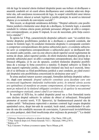 65 
rită de lege în temeiul căreia titularul dreptului poate sau trebuie să desfăşoare o anumită conduită ori să ceară altora desfăşurarea unei conduite adecvate drep- tului său, sub sancţiunea recunoscută de lege, în scopul valorificării unui interes personal, direct, născut şi actual, legitim şi juridic protejat, în acord cu interesul obştesc şi cu normele de convieţuire socială”.1 
Mai recent, se desprinde următoarea definiţie: “Dreptul subiectiv este posibi- litatea juridică a titularului unui drept de a desfăşura, în limitele legii, o anumită conduită în virtutea căreia poate pretinde persoanei obligate să aibă o compor- tare corespunzătoare, ce poate fi impusă, în caz de necesitate, prin forţa coerci- tivă a statului”.2 
În opinia lui T.Pop, caracteristicile dreptului subiectiv sunt: “a) conferă titu- larului dreptului posibilitatea juridică de a desfăşura o anumită conduită, dar numai în limitele legii; b) conduitei titularului dreptului îi corespunde corelativ o comportare corespunzătoare din partea subiectului pasiv; c) conduita subiectu- lui activ şi comportarea corespunzătoare a subiectului pasiv se desfăşoară într- un anumit cadru juridic, care nu este altceva decât raportul social reglementat de norma de drept, adică raportul juridic; d) oferă titularului dreptului putinţa de a pretinde subiectului pasiv să aibă o comportare corespunzătoare, deci să-şi îndep- linească obligaţia; e) în caz de opunere, conferă titularului dreptului posibili- tatea de a recurge la forţa coercitivă a statului; f) dreptul subiectiv ia fiinţă la data naşterii raportului juridic, chiar dacă titularul său încă nu-l exercită, întru- cât el se defineşte ca fiind posibilitatea juridică a unei conduite, pe când exerci- ţiul dreptului este posibilitatea concretizată în săvârşirea unor acte”.3 
În urma analizei tuturor acestor concepţii, formulăm definiţia dreptului subiec- tiv, după cum urmează: dreptul subiectiv constituie acea facultate care este recunoscută legalmente titularului (subiectului activ), în temeiul căreia acesta are aptitudinea să manifeste un anume comportament, să reclame un comporta- ment pe măsură de la titularul obligaţiei corelative şi să apeleze la mecanismul de constrângere etatizată, atunci când îi cer interesele. 
În secolul al XIX-lea, în cadrul dreptului penal rus a fost formulată teoria care declara dreptul subiectiv în calitate de obiect al infracţiunii. Principalul promotor al acestei teorii, V.D. Spasovici, îşi fundamentează punctul său de vedere astfel: “Infracţiunea reprezintă o atentare contrară legii asupra dreptului aparţinând cuiva, drept într-atât de esenţial, încât statul, considerându-l în cali- tate de una din condiţiile necesare de convieţuire, îi prezervează inviolabilitatea pe calea pedepsei, dată fiind insuficienţa altor mijloace de protecţie”.4 La rândul 
1 I.Deleanu. Drepturile subiective şi abuzul de drept. - Cluj: Dacia, 1988, p.49. 
2 T.Pop. Tratat de drept civil. Partea Generală. Vol. I. - Bucureşti, 1989, p.70-71. 
3 Ibidem, p.71. 
4 В.Д. Спасович. Учебник уголовного права. Часть Общая, p.84.  