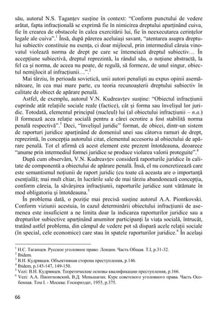 66 
său, autorul N.S. Taganţev susţine în context: “Conform punctului de vedere arătat, fapta infracţională se exprimă fie în nimicirea dreptului aparţinând cuiva, fie în crearea de obstacole în calea exercitării lui, fie în neexecutarea cerinţelor legale ale cuiva”.1 Însă, după părerea aceluiaşi savant, “atentarea asupra dreptu- lui subiectiv constituie nu esenţa, ci doar mijlocul, prin intermediul căruia vino- vatul violează norma de drept pe care se întemeiază dreptul subiectiv… În accepţiune subiectivă, dreptul reprezintă, la rândul său, o noţiune abstractă, la fel ca şi norma, de aceea nu poate, de regulă, să formeze, de unul singur, obiec- tul nemijlocit al infracţiunii…”.2 
Mai târziu, în perioada sovietică, unii autori penalişti au expus opinii asemă- nătoare, în cea mai mare parte, cu teoria recunoaşterii dreptului subiectiv în calitate de obiect de apărare penală. 
Astfel, de exemplu, autorul V.N. Kudreavţev susţine: “Obiectul infracţiunii cuprinde atât relaţiile sociale reale (factice), cât şi forma sau învelişul lor juri- dic. Totodată, elementul principal (nucleul) lui (al obiectului infracţiunii – n.a.) îl formează acea relaţie socială pentru a cărei ocrotire a fost stabilită norma penală respectivă”.3 Deci, “învelişul juridic” format, de obicei, dintr-un sistem de raporturi juridice aparţinând de domeniul unei sau câtorva ramuri de drept, reprezintă, în concepţia autorului citat, elementul accesoriu al obiectului de apă- rare penală. Tot el afirmă că acest element este prezent întotdeauna, deoarece “anume prin intermediul formei juridice se produce violarea valorii proteguite”.4 
După cum observăm, V.N. Kudreavţev consideră raporturile juridice în cali- tate de componentă a obiectului de apărare penală. Însă, el nu concretizează care este semantismul noţiunii de raport juridic (cu toate că aceasta are o importanţă esenţială); mai mult chiar, în lucrările sale de mai târziu abandonează concepţia, conform căreia, la săvârşirea infracţiunii, raporturile juridice sunt vătămate în mod obligatoriu şi întotdeauna.5 
În problema dată, o poziţie mai precisă susţine autorul A.A. Piontkovski. Conform viziunii acestuia, în cazul determinării obiectului infracţiunii de ase- menea este insuficient a ne limita doar la indicarea raporturilor juridice sau a drepturilor subiective aparţinând anumitor participanţi la viaţa socială, întrucât, tratând astfel problema, din câmpul de vedere pot să dispară acele relaţii sociale (în special, cele economice) care stau în spatele raporturilor juridice.6 În acelaşi 
1 Н.С. Таганцев. Русское уголовное право: Лекции. Часть Общая. Т.I, p.31-32. 
2 Ibidem. 
3 В.Н. Кудрявцев. Объективная сторона преступления, p.146. 
4 Ibidem, p.145-147, 149-150. 
5 Vezi: В.Н. Кудрявцев. Теоретические основы квалификации преступления, p.166. 
6 Vezi: А.А. Пионтковский, В.Д. Меньшагин. Курс советского уголовного права. Часть Осо- бенная. Том I. - Москва: Госюриздат, 1955, p.375.  