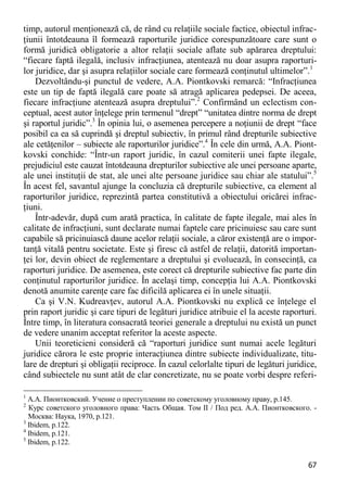 67 
timp, autorul menţionează că, de rând cu relaţiile sociale factice, obiectul infrac- ţiunii întotdeauna îl formează raporturile juridice corespunzătoare care sunt o formă juridică obligatorie a altor relaţii sociale aflate sub apărarea dreptului: “fiecare faptă ilegală, inclusiv infracţiunea, atentează nu doar asupra raporturi- lor juridice, dar şi asupra relaţiilor sociale care formează conţinutul ultimelor”.1 
Dezvoltându-şi punctul de vedere, A.A. Piontkovski remarcă: “Infracţiunea este un tip de faptă ilegală care poate să atragă aplicarea pedepsei. De aceea, fiecare infracţiune atentează asupra dreptului”.2 Confirmând un eclectism con- ceptual, acest autor înţelege prin termenul “drept” “unitatea dintre norma de drept şi raportul juridic”.3 În opinia lui, o asemenea percepere a noţiunii de drept “face posibil ca ea să cuprindă şi dreptul subiectiv, în primul rând drepturile subiective ale cetăţenilor – subiecte ale raporturilor juridice”.4 În cele din urmă, A.A. Piont- kovski conchide: “Într-un raport juridic, în cazul comiterii unei fapte ilegale, prejudiciul este cauzat întotdeauna drepturilor subiective ale unei persoane aparte, ale unei instituţii de stat, ale unei alte persoane juridice sau chiar ale statului”.5 În acest fel, savantul ajunge la concluzia că drepturile subiective, ca element al raporturilor juridice, reprezintă partea constitutivă a obiectului oricărei infrac- ţiuni. 
Într-adevăr, după cum arată practica, în calitate de fapte ilegale, mai ales în calitate de infracţiuni, sunt declarate numai faptele care pricinuiesc sau care sunt capabile să pricinuiască daune acelor relaţii sociale, a căror existenţă are o impor- tanţă vitală pentru societate. Este şi firesc că astfel de relaţii, datorită importan- ţei lor, devin obiect de reglementare a dreptului şi evoluează, în consecinţă, ca raporturi juridice. De asemenea, este corect că drepturile subiective fac parte din conţinutul raporturilor juridice. În acelaşi timp, concepţia lui A.A. Piontkovski denotă anumite carenţe care fac dificilă aplicarea ei în unele situaţii. 
Ca şi V.N. Kudreavţev, autorul A.A. Piontkovski nu explică ce înţelege el prin raport juridic şi care tipuri de legături juridice atribuie el la aceste raporturi. Între timp, în literatura consacrată teoriei generale a dreptului nu există un punct de vedere unanim acceptat referitor la aceste aspecte. 
Unii teoreticieni consideră că “raporturi juridice sunt numai acele legături juridice cărora le este proprie interacţiunea dintre subiecte individualizate, titu- lare de drepturi şi obligaţii reciproce. În cazul celorlalte tipuri de legături juridice, când subiectele nu sunt atât de clar concretizate, nu se poate vorbi despre referi- 
1 А.А. Пионтковский. Учение о преступлении по советскому уголовному праву, p.145. 
2 Курс советского уголовного права: Часть Общая. Том II / Под ред. А.А. Пионтковского. - Москва: Наука, 1970, p.121. 
3 Ibidem, p.122. 
4 Ibidem, p.121. 
5 Ibidem, p.122.  