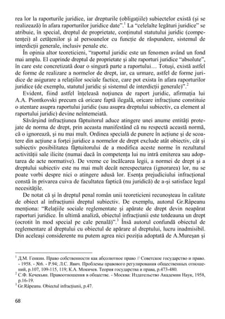 68 
rea lor la raporturile juridice, iar drepturile (obligaţiile) subiectelor există (şi se realizează) în afara raporturilor juridice date”.1 La “celelalte legături juridice” se atribuie, în special, dreptul de proprietate, conţinutul statutului juridic (compe- tenţei) al cetăţenilor şi al persoanelor cu funcţie de răspundere, sistemul de interdicţii generale, inclusiv penale etc. 
În opinia altor teoreticieni, “raportul juridic este un fenomen având un fond mai amplu. El cuprinde dreptul de proprietate şi alte raporturi juridice “absolute”, în care este concretizată doar o singură parte a raportului… Totuşi, există astfel de forme de realizare a normelor de drept, iar, ca urmare, astfel de forme juri- dice de asigurare a relaţiilor sociale factice, care pot exista în afara raporturilor juridice (de exemplu, statutul juridic şi sistemul de interdicţii generale)”.2 
Evident, fiind astfel înţeleasă noţiunea de raport juridic, afirmaţia lui A.A. Piontkovski precum că oricare faptă ilegală, oricare infracţiune constituie o atentare asupra raportului juridic (sau asupra dreptului subiectiv, ca element al raportului juridic) devine neîntemeiată. 
Săvârşind infracţiunea făptuitorul aduce atingere unei anume entităţi prote- jate de norma de drept, prin aceasta manifestând că nu respectă această normă, că o ignorează, şi nu mai mult. Ordinea specială de punere în acţiune şi de scoa- tere din acţiune a forţei juridice a normelor de drept exclude atât obiectiv, cât şi subiectiv posibilitatea făptuitorului de a modifica aceste norme în rezultatul activităţii sale ilicite (numai dacă în competenţa lui nu intră emiterea sau adop- tarea de acte normative). De vreme ce încălcarea legii, a normei de drept şi a dreptului subiectiv este nu mai mult decât nerespectarea (ignorarea) lor, nu se poate vorbi despre nici o atingere adusă lor. Esenţa prejudiciului infracţional constă în privarea cuiva de facultatea faptică (nu juridică) de a-şi satisface legal necesităţile. 
De notat că şi în dreptul penal român unii teoreticieni recunoşteau în calitate de obiect al infracţiunii dreptul subiectiv. De exemplu, autorul Gr.Râpeanu menţiona: “Relaţiile sociale reglementate şi apărate de drept devin neapărat raporturi juridice. În ultimă analiză, obiectul infracţiunii este totdeauna un drept (ocrotit în mod special pe cale penală)”.3 Însă autorul confundă obiectul de reglementare al dreptului cu obiectul de apărare al dreptului, lucru inadmisibil. Din aceleaşi considerente nu putem agrea nici poziţia adoptată de A.Mureşan şi 
1 Д.М. Генкин. Право собственности как абсолютное право // Советское государство и право. - 1958. - №6. - P.94; Л.С. Явич. Проблемы правового регулирования общественных отноше- ний, p.107, 109-115, 119; К.А. Мокичев. Теория государства и права, p.473-480. 
2 С.Ф. Кечекьян. Правоотношения в обществе. - Москва: Издательство Академии Наук, 1958, p.16-19. 
3 Gr.Râpeanu. Obiectul infracţiunii, p.47.  