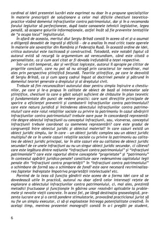 6 
cardinal al ideii prezentei lucrări este exprimat nu doar în a propune specialiştilor în materie prescripţii de soluţionare a celor mai dificile chestiuni teoretico- practice vizând domeniul infracţiunilor contra patrimoniului, dar şi în a recomanda forului legiuitor să perfecţioneze, după toate canoanele tehnicii legislative, legea penală, să acopere golurile informaţionale, astfel încât să fie prevenite tentaţiile de “a ocupa locul” legiuitorului. 
În afară de aceasta, meritul dlui Sergiu Brînză constă în aceea că el şi-a asumat o diligenţă deosebit de ingrată şi dificilă – de a analiza în mod critic toate operele în materie ale savanţilor din România şi Federaţia Rusă. În această ordine de idei, critica autorului este tacticoasă şi constructivă. Totodată, este notabil faptul că autorul evită să recurgă la argumentum ad verecundiam, când este citată o personalitate, ca şi cum acel citat ar fi dovada irefutabilă a tezei respective. 
Într-un stil temperat, dar şi verificat logiceşte, autorul îl apropie pe cititor de propriile concluzii, care nu pot să nu atragă prin caracterul lor neordinar, mai ales prin perspectiva ştiinţifică fecundă. Teoriile ştiinţifice, pe care le dezvoltă dl Sergiu Brînză, ca şi cum sparg cadrul îngust al doctrinei penale şi pătrund în domeniul teoriei generale a dreptului şi al dreptului civil. 
Trebuie să fim recunoscători autorului doar pentru simpla înşiruire a chestiu- nilor, pe care şi le-a propus în calitate de obiect de bază al intereselor sale ştiinţifice, chestiuni la care a găsit soluţii suficient de chibzuite în plan teoretic şi fundamentate din punct de vedere practic: care sunt direcţiile principale de sporire a eficienţei prevenirii şi combaterii infracţiunilor contra patrimoniului? care este natura juridică şi întinderea obiectului infracţiunilor contra patrimo- niului? care este rolul relaţiilor sociale cu privire la patrimoniu în cazul săvârşirii infracţiunilor contra patrimoniului? trebuie oare puse în concordanţă reprezentă- rile despre obiectul infracţiunii cu conceptul infracţiunii, sau, viceversa, conceptul infracţiunii trebuie coordonat cu asemenea reprezentări? care este gradul de congruenţă între obiectul juridic şi obiectul material? în care cazuri există un obiect juridic simplu, iar în care – un obiect juridic complex sau un obiect juridic multiplu? de ce în unele cazuri relaţiile sociale cu privire la patrimoniu au calita- tea de obiect juridic principal, iar în alte cazuri ele au calitatea de obiect juridic secundar? de ce unele infracţiuni au nu un singur obiect juridic secundar, ci câteva? care este legătura dintre noţiunile “infracţiuni contra patrimoniului” şi “infracţiuni patrimoniale”? care este raportul dintre conceptele “proprietate” şi “patrimoniu” în contextul apărării juridico-penale? constituie oare redenumirea capitolului legii penale din “Infracţiuni contra proprietăţii” în “Infracţiuni contra patrimoniului” o schimbare de formă sau o schimbare de fond? este oare necesară recriminaliza- rea faptelor îndreptate împotriva proprietăţii intelectuale? etc. 
Pornind de la teza că funcţia gândirii este aceea de a forma idei care să se dovedească utile în practică, autorul nu doar oferă celor interesaţi reţete de explorare a obiectului infracţiunilor contra patrimoniului, ci, mai ales, prezintă metodici fructuoase şi funcţionale în găsirea unor rezolvări aplicabile la proble- mele şi nevoile vieţii concrete. În acest fel, pe lângă destinaţia gnoseologică, pre- zenta lucrare are şi o certă pondere stimulatorie, provocând practicianul jurist să nu fie un simplu executor, ci să-şi exploateze întreaga potenţialitate creativă. În acelaşi timp, menirea prezentei monografii constă în a-l pregăti pe student,  
