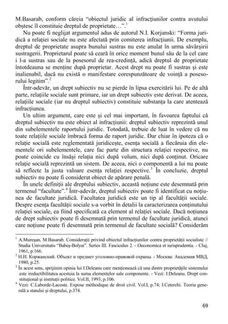 69 
M.Basarab, conform căreia “obiectul juridic al infracţiunilor contra avutului obştesc îl constituie dreptul de proprietate…”.1 
Nu poate fi neglijat argumentul adus de autorul N.I. Korjanski: “Forma juri- dică a relaţiei sociale nu este afectată prin comiterea infracţiunii. De exemplu, dreptul de proprietate asupra bunului sustras nu este anulat în urma săvârşirii sustragerii. Proprietarul poate să ceară în orice moment bunul său de la cel care i l-a sustras sau de la posesorul de rea-credinţă, adică dreptul de proprietate întotdeauna se menţine după proprietar. Acest drept nu poate fi sustras şi este inalienabil, dacă nu există o manifestare corespunzătoare de voinţă a poseso- rului legitim”.2 
Într-adevăr, un drept subiectiv nu se pierde în lipsa exercitării lui. Pe de altă parte, relaţiile sociale sunt primare, iar un drept subiectiv este derivat. De aceea, relaţiile sociale (iar nu dreptul subiectiv) constituie substanţa la care atentează infracţiunea. 
Un ultim argument, care este şi cel mai important, în favoarea faptului că dreptul subiectiv nu este obiect al infracţiunii: dreptul subiectiv reprezintă unul din subelementele raportului juridic. Totodată, trebuie de luat în vedere că nu toate relaţiile sociale îmbracă forma de raport juridic. Dar chiar în ipoteza că o relaţie socială este reglementată juridiceşte, esenţa socială a fiecăruia din ele- mentele ori subelementele, care fac parte din structura relaţiei respective, nu poate coincide cu însăşi relaţia nici după volum, nici după conţinut. Oricare relaţie socială reprezintă un sistem. De aceea, nici o componentă a lui nu poate să reflecte la justa valoare esenţa relaţiei respective.3 În concluzie, dreptul subiectiv nu poate fi considerat obiect de apărare penală. 
În unele definiţii ale dreptului subiectiv, această noţiune este desemnată prin termenul “facultate”.4 Într-adevăr, dreptul subiectiv poate fi identificat cu noţiu- nea de facultate juridică. Facultatea juridică este un tip al facultăţii sociale. Despre esenţa facultăţii sociale s-a vorbit în detalii la caracterizarea conţinutului relaţiei sociale, ea fiind specificată ca element al relaţiei sociale. Dacă noţiunea de drept subiectiv poate fi desemnată prin termenul de facultate juridică, atunci care noţiune poate fi desemnată prin termenul de facultate socială? Considerăm 
1 A.Mureşan, M.Basarab. Consideraţii privind obiectul infracţiunilor contra proprietăţii socialiste // Studia Universitatis “Babeş-Bolyai”. Series III. Fasciculus 2. - Oeconomica et iurisprudentia. - Cluj, 1961, p.166. 
2 Н.И. Коржанский. Объект и предмет уголовно-правовой охраны. - Москва: Академия МВД, 1980, p.25. 
3 În acest sens, sprijinim opinia lui I.Deleanu care menţionează că una dintre proprietăţile sistemului este ireductibilitatea acestuia la suma elementelor sale componente. - Vezi: I.Deleanu. Drept con- stituţional şi instituţii politice. Vol.II, 1993, p.106. 
4 Vezi: C.Laborde-Lacoste. Expose méthodique de droit civil. Vol.I, p.74; I.Ceterchi. Teoria gene- rală a statului şi dreptului, p.374.  
