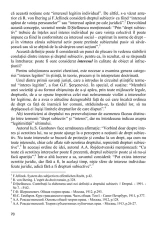 70 
că această noţiune este “interesul legitim individual”. De altfel, s-a văzut ante- rior că R. von Ihering şi F.Jellinek consideră dreptul subiectiv ca fiind “interesul apărat de voinţa persoanelor”1 sau “interesul apărat pe cale juridică”.2 Dezvoltând această concepţie, savantul român D.Ştefănescu menţionează: “Prin “drept subiec- tiv” trebuie de înţeles acel interes individual pe care voinţa colectivă îl poate impune ca fiind în conformitate cu interesul social – exprimat în norme de drept – şi în virtutea căruia subiectul activ poate pretinde subiectului pasiv să săvâr- şească sau să se abţină de la săvârşirea unei acţiuni”.3 
Această definiţie poate fi considerată un punct de plecare în vederea stabilirii corelaţiei dintre interes şi dreptul subiectiv, pentru ca, în rezultat, să se răspundă la întrebarea: poate fi oare considerat interesul în calitate de obiect al infrac- ţiunii? 
Pentru soluţionarea acestei chestiuni, este necesar a examina geneza catego- riei “interes legitim” în ştiinţă, în teorie, precum şi în interpretare doctrinară. 
Unul dintre primii savanţi jurişti, care a introdus în circuitul ştiinţific terme- nul “interes legitim”, a fost G.F. Şerşenevici. În special, el susţine: “Membrii unei societăţi şi-au format obişnuinţa de a-şi apăra, prin toate mijloacele legale, drepturile, de a se opune împotriva celei mai neînsemnate violări a intereselor lor legitime, de a avea o atitudine dezagreabilă faţă de cei care încalcă ordinea de drept ca faţă de inamicii lor comuni, străduindu-se, la rândul lor, să nu depăşească ei înşişi limitele drepturilor de care dispun”.4 
Alţi teoreticieni ai dreptului rus prerevoluţionar de asemenea făceau distinc- ţie între termenii “drept subiectiv” şi “interes”, dar nu întotdeauna indicau asupra “legitimităţii” ultimului. 
Autorul Iu.S. Gambarov face următoarea afirmaţie: “Vorbind doar despre inte- res şi ocrotirea lui, nu se poate ajunge la o percepere a noţiunii de drept subiec- tiv. Nu toate interesele se bucură de protecţie şi conduc la un drept, aşa cum nu toate interesele, chiar cele aflate sub ocrotirea dreptului, reprezintă drepturi subiec- tive”.5 În aceeaşi ordine de idei, autorul A.A. Rojdestvenski menţionează: “Cu toate că ocrotirea intereselor poate fi prezentă, dreptul subiectiv poate şi să nu-şi facă apariţia”.6 Într-o altă lucrare a sa, savantul consideră: “Pot exista interese ocrotite juridic, dar fără a fi, în acelaşi timp, nişte sfere de interese individua- lizate juridic, adică fără a fi drepturi subiective”.7 
1 F.Jellinek. System des subjectiven offentlichen Recht, p.42. 
2 R. von Ihering. L’esprit du droit romain, p.328. 
3 D.Ştefănescu. Contribuţii la elaborarea unei noi definiţii a dreptului subiectiv // Dreptul. - 1991. - Nr.7. - P.82. 
4 Г.Ф. Шершеневич. Общая теория права. - Москва, 1912, p.293. 
5 Ю.С. Гамбаров. Курс гражданского права. Часть общая. Том I. - Санкт-Петербург, 1911, p.377. 
6 А.А. Рождественский. Основы общей теории права. - Москва, 1912, p.128. 
7 А.А. Рождественский. Теория субъективных публичных прав. - Москва, 1913, p.26-27.  