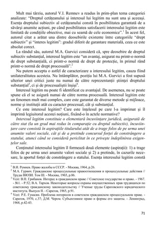 71 
Mult mai târziu, autorul V.I. Remnev a readus în prim-plan tema categoriei analizate: “Dreptul cetăţeanului şi interesul lui legitim nu sunt una şi aceeaşi. Esenţa dreptului subiectiv al cetăţeanului constă în posibilitatea garantată de a săvârşi anumite acţiuni, pe când posibilitatea satisfacerii interesului legitim este limitată de condiţiile obiective, mai cu seamă de cele economice”.1 În acest fel, autorul citat a arătat una dintre deosebirile existente între categoriile “drept subiectiv” şi “interes legitim”: gradul diferit de garantare materială, ceea ce este absolut corect. 
La rândul său, autorul M.A. Gurvici consideră că, spre deosebire de dreptul subiectiv substanţial, interesul legitim este “un avantaj, asigurat nu printr-o normă de drept substanţială, ci printr-o normă de drept de protecţie, în primul rând printr-o normă de drept procesuală”.2 
Nu putem accepta o astfel de caracterizare a interesului legitim, cauza fiind unilateralitatea acesteia. Nu întâmplător, poziţia lui M.A. Gurvici a fost supusă ulterior unei critici juste nu numai de către reprezentanţii ştiinţei dreptului substanţial3, ci şi de procesualiştii înşişi4. 
Interesul legitim nu poate fi identificat cu avantajul. De asemenea, nu se poate spune că el se asigură numai de către norma procesuală. Interesul legitim este un fenomen mult mai complex, care este garantat de diverse metode şi mijloace, norme şi instituţii atât cu caracter procesual, cât şi substanţial. 
Ce este interesul legitim? Care este înţelesul pe care l-a imprimat şi îl imprimă legiuitorul acestei noţiuni, fixând-o în actele normative? 
Interesul legitim constituie o elementară încuviinţare juridică, asigurată de către stat (la un grad mai redus în comparaţie cu dreptul subiectiv), încuviin- ţare care consistă în aspiraţiile titularului atât de a trage folos de pe urma unei anumite valori sociale, cât şi de a pretinde concursul forţei de constrângere a statului, atunci când se consideră periclitat în ce priveşte îndeplinirea exigen- ţelor sale. 
Conţinutul interesului legitim îl formează două elemente (aspiraţii): 1) a trage folos de pe urma unei anumite valori sociale şi 2) a pretinde, în cazurile nece- sare, la aportul forţei de constrângere a statului. Esenţa interesului legitim constă 
1 В.И. Ремнев. Право жалобы в СССР. - Москва, 1964, p.26. 
2 М.А. Гурвич. Гражданские процессуальные правоотношения и процессуальные действия // Труды ВЮЗИ. Том III. - Москва, 1965, p.86. 
3 Vezi: В.П. Грибанов. Интерес в гражданском праве // Советское государство и право. - 1967. - №1. - P.52; В.А. Тархов. Некоторые вопросы охраны имущественных прав трудящихся по советскому гражданскому законодательству // Ученые труды Саратовского юридического института. Выпуск II. - Саратов, 1965, p.91. 
4 Vezi: Р.Е. Гукасян. Проблема интересов в советском гражданском процессуальном праве. - Саратов, 1970, с.37; Д.М. Чером. Субъективное право и формы его защиты. - Ленинград, 1968, p.42-43.  