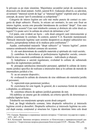 73 
le priveşte ca pe nişte sinonime. Majoritatea savanţilor jurişti de asemenea nu disociază cele două noţiuni. Astfel, autorul R.E. Gukasean observă, cu adevărat, că termenii “interesul ocrotit de lege” şi “interesul legitim” exprimă unul şi acelaşi concept, de aceea “pot fi consideraţi ca echipolenţi”.1 
Categoria de interes legitim are cele mai multe puncte de contact cu cate- goria de drept subiectiv. Practic, în oricare act normativ, în care este fixat un interes legitim, acesta este precedat întotdeauna de cuvântul “drept”. Este oare întâmplător aceasta? Care sunt trăsăturile comune şi distincte ale celor două ca- tegorii? Ce poate servi în calitate de criterii de delimitare a lor? 
Cel puţin, este evident un lucru – cele două categorii sunt interconectate şi trebuie examinate în corelaţie. În context, autorul V.A. Kucinski menţionează: “Întrucât interesele legitime sunt ocrotite deopotrivă cu dreptul subiectelor res- pective, jurisprudenţa trebuie să le studieze prin confruntare”.2 
Aşadar, confruntând noţiunile “drept subiectiv” şi “interes legitim”, putem remarca următoarele trăsături comune ale acestora: 
1) ele sunt determinate de condiţiile materiale şi spirituale ale vieţii sociale; 
2) contribuie la dezvoltarea şi perfecţionarea legăturilor sociale, concen- trând în sine o anumită combinaţie de interese – individuale şi obşteşti; 
3) îndeplinesc o sarcină regulatoare, evoluând în calitate de submetode specifice de reglementare juridică; 
4) presupun satisfacerea intereselor persoanei, apărând în calitate de instru- mente juridice specifice de realizare a intereselor date şi în calitate de metode de intermediere juridică a lor; 
5) au un caracter dispozitiv; 
6) evoluează în calitate de elemente de sine stătătoare ale statutului juridic al persoanei; 
7) reprezintă nişte permisiuni juridice; 
8) exercitarea lor este legată, în general, de o asemenea formă de realizare a dreptului, ca utilizarea; 
9) constituie obiecte de apărare juridică garantate de stat; 
10) stabilesc un anume gen de conduită, un criteriu specific de determinare a cadrului faptelor licite. 
Trăsăturile sus-menţionate apropie aceste două categorii. 
Însă, pe lângă trăsăturile comune, între drepturile subiective şi interesele legitime există şi deosebiri. Drepturile subiective şi interesele legitime nu coin- cid după esenţa, conţinutul şi structura lor. Lipsa de identitate între cele două 
1 Р.Е. Гукасян. Правовые и охраняемые законом интересы // Советское государство и право. - 1973. - №7. - P.116. 
2 В.А. Кучинский. Законные интересы личности: от Конституции к правореализующей дея- тельности // Теоретические вопросы реализации Конституции СССР. - Москва, 1982, p.86.  