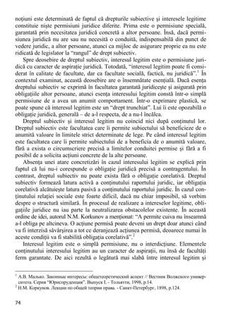74 
noţiuni este determinată de faptul că drepturile subiective şi interesele legitime constituie nişte permisiuni juridice diferite. Prima este o permisiune specială, garantată prin necesitatea juridică concretă a altor persoane. Însă, dacă permi- siunea juridică nu are sau nu necesită o conduită, indispensabilă din punct de vedere juridic, a altor persoane, atunci ca mijloc de asigurare proprie ea nu este ridicată de legislator la “rangul” de drept subiectiv. 
Spre deosebire de dreptul subiectiv, interesul legitim este o permisiune juri- dică cu caracter de aspiraţie juridică. Totodată, “interesul legitim poate fi consi- derat în calitate de facultate, dar ca facultate socială, factică, nu juridică”.1 În contextul examinat, această deosebire are o însemnătate esenţială. Dacă esenţa dreptului subiectiv se exprimă în facultatea garantată juridiceşte şi asigurată prin obligaţiile altor persoane, atunci esenţa interesului legitim constă într-o simplă permisiune de a avea un anumit comportament. Într-o exprimare plastică, se poate spune că interesul legitim este un “drept trunchiat”. Lui îi este opozabilă o obligaţie juridică, generală – de a-l respecta, de a nu-l încălca. 
Dreptul subiectiv şi interesul legitim nu coincid nici după conţinutul lor. Dreptul subiectiv este facultatea care îi permite subiectului să beneficieze de o anumită valoare în limitele strict determinate de lege. Pe când interesul legitim este facultatea care îi permite subiectului de a beneficia de o anumită valoare, fără a exista o circumscriere precisă a limitelor conduitei permise şi fără a fi posibil de a solicita acţiuni concrete de la alte persoane. 
Absenţa unei atare concretizări în cazul interesului legitim se explică prin faptul că lui nu-i corespunde o obligaţie juridică precisă a contragentului. În contrast, dreptul subiectiv nu poate exista fără o obligaţie corelativă. Dreptul subiectiv formează latura activă a conţinutului raportului juridic, iar obligaţia corelativă alcătuieşte latura pasivă a conţinutului raportului juridic. În cazul con- ţinutului relaţiei sociale este foarte dificil, dacă nu chiar imposibil, să vorbim despre o structură similară. În procesul de realizare a intereselor legitime, obli- gaţiile juridice nu iau parte la neutralizarea obstacolelor existente. În această ordine de idei, autorul N.M. Korkunov a menţionat: “A permite cuiva nu înseamnă a-l obliga pe altcineva. O acţiune permisă poate deveni un drept doar atunci când va fi interzisă săvârşirea a tot ce deranjează acţiunea permisă, deoarece numai în aceste condiţii va fi stabilită obligaţia corelativă”.2 
Interesul legitim este o simplă permisiune, nu o interdicţiune. Elementele conţinutului interesului legitim au un caracter de aspiraţii, nu însă de facultăţi ferm garantate. De aici rezultă o legătură mai slabă între interesul legitim şi 
1 А.В. Малько. Законные интересы: общетеоретический аспект // Вестник Волжского универ- ситета. Серия “Юриспруденция”. Выпуск I. - Тольятти, 1998, p.14. 
2 Н.М. Коркунов. Лекции по общей теории права. - Санкт-Петербург, 1898, p.124.  