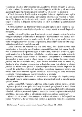 75 
valoare (ca obiect al interesului legitim), decât între dreptul subiectiv şi valoare. Cu alte cuvinte, deosebirile în conţinutul dreptului subiectiv şi al interesului legitim pot fi privite atât prin prisma cantitativă, cât şi prin cea calitativă. 
Criteriul cantitativ de diferenţiere se exprimă în faptul că prin interese legiti- me sunt intermediate interesele pe care dreptul obiectiv nu a reuşit să le “trans- forme” în drepturi subiective datorită evoluţiei rapide a relaţiilor sociale şi care nu pot fi tipizate în legătură cu trăsăturile lor strict individuale şi caracterul lor aleatoriu. 
Criteriul calitativ de diferenţiere indică asupra faptului că în interesele legi- time sunt reflectate necesităţi mai puţin importante, decât în cazul drepturilor subiective. 
Aşadar, interesul legitim, spre deosebire de dreptul subiectiv, este o încuviin- ţare juridică simplă având caracter de aspiraţie, încuviinţare în care lipseşte indi- caţia de a acţiona în acord cu maniera strict fixată în lege şi de a solicita o con- duită corespunzătoare de la celelalte persoane, încuviinţare care nu este asigu- rată printr-o obligaţie juridică concretă. 
Atras instinctiv de bunurile care i le oferă viaţa, omul poate da curs liber impulsurilor şi dorinţelor care îl animă, câteodată îl domină, însă numai în mă- sura în care aceasta i-o permite legea. Când un bun, o situaţie, o utilitate, apro- piată tendinţelor şi înclinaţiilor individului, exercită asupra acestuia o atracţie specială, conştiinţa a ceea ce numim “un interes” se naşte la el în mod simultan (interesul de a avea sau de a păstra cutare bun, de a rămâne în cutare situaţie juridică sau de a o schimba etc.). Acest interes individual care, de multe ori, rămâne în afara sferei de reglementare a dreptului, poate însă câştiga o valoare juridică de îndată ce se găseşte în concordanţă cu interesul social exprimat, în general, în textul legii. Interesul individual, subordonat interesului general sau social, reprezintă interesul legitim individual, adică categoria care alcătuieşte conţinutul relaţiei sociale, ca element structural al acesteia. 
Problema noţiunii de interes nu a fost trecută cu atenţia nici în ştiinţa drep- tului penal. Însă, în general, această noţiune era şi este utilizată la caracterizarea apărării penale. 
Astfel, autorul N.S. Taganţev, referindu-se la obiectul apărării penale, afirmă: “Apărarea juridică poate privi fie însuşi interesul, protejându-l în mod direct împotriva distrugerii, nimicirii sau alterării, fie apărarea poate fi îndreptată asupra atitudinii juridice a persoanei faţă de o asemenea valoare – apărarea facultăţii şi libertăţii de a poseda, folosi şi administra o asemenea valoare sau interes”.1 
Observăm că autorul citat numeşte în calitate de obiect al infracţiunii nu numai “interesul”, dar şi “atitudinea juridică a persoanei faţă de o asemenea 
1 Н.С. Таганцев. Русское уголовное право: Лекции. Часть Общая. Т.I, p.32-33.  