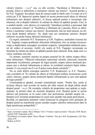 76 
valoare (interes – n.a.)” sau, cu alte cuvinte, “facultatea şi libertatea de a poseda, folosi şi administra o asemenea valoare sau interes”. Această poziţie a lui N.S. Taganţev dovedeşte lipsa de consecvenţă în ideile sale. Cu toate că el îl critică pe V.D. Spasovici pentru faptul că acesta promovează ideea că obiectul infracţiunii este dreptul subiectiv, el însuşi optează pentru a recunoaşte atât interesul, cât şi dreptul subiectiv în calitate de obiect al apărării penale. Căci, la o analiză atentă, vom observa că expresiile “atitudinea juridică a persoanei faţă de o asemenea valoare” şi “facultatea şi libertatea de a poseda, folosi şi admi- nistra o asemenea valoare sau interes” desemnează, într-un mod mascat, nu alt- ceva decât dreptul subiectiv. Or, după cum am menţionat anterior, dreptul subiectiv nu poate forma obiectul infracţiunii. 
Cu regret, autoarele N.T. Kuzneţova şi I.M. Teajkova, analizând viziunea lui N.S. Taganţev asupra problemei obiectului infracţiunii, trec cu atenţia inconsec- venţa şi duplicitatea concepţiei savantului respectiv, interpretând unilateral punc- tul de vedere al acestuia. Astfel, ele susţin că N.S. Taganţev recunoaşte cu fermitate în calitate de obiect al apărării penale doar interesul. Însă, după cum s-a văzut, realitatea este alta. 
Ca urmare, numitele autoare au propus punctul lor de vedere asupra obiec- tului infracţiunii: “Obiectul infracţiunii reprezintă valorile, interesele, bunurile importante socialmente, protejate de legea penală, asupra cărora atentează per- soana care a săvârşit infracţiunea şi cărora, în rezultatul comiterii faptei infrac- ţionale, li s-au cauzat sau li s-ar fi putut cauza daune esenţiale”.1 
Nu cu mult diferă concepţia autorilor V.N. Kudreavţev şi A.V. Naumov, care consideră că ”în calitate de obiect al infracţiunii trebuie recunoscute acele valori, interese, asupra cărora atentează faptele infracţionale şi care sunt apărate de legea penală”.2 
Continuându-şi gândul, savanţii nominalizaţi susţin: “Foarte des, unele şi aceleaşi obiecte sunt ocrotite de norme ale altor ramuri de drept (altele decât dreptul penal – n.a.). De exemplu, relaţiile de proprietate sunt apărate şi regle- mentate, în primul rând, de normele dreptului civil. Dreptul penal ia aceste obiecte sub protecţia sa în cazul celor mai periculoase atentări asupra lor… Dreptul civil ocroteşte proprietatea în cazul unor atentări mai puţin periculoase… Rezultă, că raportarea anumitor valori (interese) la categoria celor protejate de dreptul penal nu transformă aceste atentări asupra valorilor (intereselor) date în fapte penaliceşte pedepsibile”.3 
1 Курс уголовного права. Часть Общая. Том I: Учение о преступлении / Под ред. Н.Ф. Кузне- цовой, И.М. Тяжковой, p.202. 
2 Российское уголовное право. Часть Общая: Учебник / Под ред. В.Н. Кудрявцева, А.В. Нау- мова, p.92. 
3 Ibidem, p.92-93.  