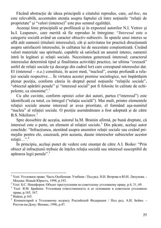 77 
Făcând abstracţie de ideea principală a citatului reprodus, care, ad-hoc, nu este relevabilă, accentuăm atenţia asupra faptului că între noţiunile “relaţii de proprietate” şi “valori (interese)” este pus semnul egalităţii. 
Aceeaşi linie principială se profilează şi în expozeul autorilor N.I. Vetrov şi Iu.I. Leapunov, care merită să fie reprodus în întregime: “Interesul este o categorie socială având un caracter obiectiv-subiectiv. În spatele unui interes se află atât oamenii (titularii interesului), cât şi activitatea lor practică direcţionată asupra satisfacerii interesului, în calitatea lui de necesitate conştientizată. Creând valori materiale sau spirituale, capabile să satisfacă un anumit interes, oamenii intră în legături şi relaţii sociale. Necesitatea generează interesul; caracterul interesului determină tipul şi finalitatea activităţii practice, iar ultima “creează” astfel de relaţii sociale (şi decurge din cadrul lor) care corespund interesului dat. El (interesul – n.a.) constituie, în acest mod, “nucleul”, esenţa profundă a rela- ţiei sociale respective… În virtutea acestei premise sociologice, noi împărtăşim plenar poziţia, conform căreia în dreptul penal noţiunile “relaţiile sociale”, “obiectul apărării penale” şi “interesul social” pot fi folosite în calitate de echi- polente, ca sinonime”.1 
Cu alte cuvinte, conform opiniei celor doi autori, partea (“interesul”) este identificată cu totul, cu întregul (“relaţia socială”). Mai mult, printre elementele relaţiei sociale anume interesul ar avea prioritate, el formând aşa-numitul “nucleu” al relaţiei sociale. O poziţie asemănătoare a fost adoptată şi de către B.S. Nikiforov.2 
Spre deosebire de aceştia, autorul Ia.M. Brainin afirmă, pe bună dreptate, că interesul este o parte, un element al relaţiei sociale.3 Din păcate, acelaşi autor conchide: “Infracţiunea, atentând asupra anumitor relaţii sociale sau creând pri- mejdie pentru ele, cauzează, prin aceasta, daune intereselor subiectelor acestor relaţii…”.4 
În principiu, acelaşi punct de vedere este enunţat de către A.I. Boiko: “Prin obiect al infracţiunii trebuie de înţeles relaţia socială sau interesul susceptibil de apărarea legii penale”.5 
1 Vezi: Уголовное право. Часть Особенная: Учебник / Под ред. Н.И. Ветрова и Ю.И. Ляпунова. - Москва: Новый Юристъ, 1998, p.193. 
2 Vezi: Б.С. Никифоров. Объект преступления по советскому уголовному праву, p.4, 31, 69. 
3 Vezi: Я.М. Брайнин. Уголовная ответственность и ее основание в советском уголовном праве, p.165, 167. 
4 Ibidem, p.165. 
5 Комментарий к Уголовному кодексу Российской Федерации / Под ред. А.И. Бойко. - Ростов-на-Дону: Феникс, 1996, p.47.  