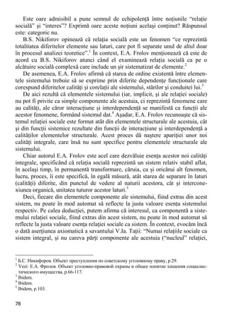 78 
Este oare admisibil a pune semnul de echipolenţă între noţiunile “relaţie socială” şi “interes”? Exprimă oare aceste noţiuni acelaşi conţinut? Răspunsul este: categoric nu. 
B.S. Nikiforov opinează că relaţia socială este un fenomen “ce reprezintă totalitatea diferitelor elemente sau laturi, care pot fi separate unul de altul doar în procesul analizei teoretice”.1 În context, E.A. Frolov menţionează că este de acord cu B.S. Nikiforov atunci când el examinează relaţia socială ca pe o alcătuire socială complexă care include un şir sistematizat de elemente.2 
De asemenea, E.A. Frolov afirmă că starea de ordine existentă între elemen- tele sistemului trebuie să se exprime prin diferite dependenţe funcţionale care corespund diferitelor calităţi şi corelaţii ale sistemului, stărilor şi conduitei lui.3 
De aici rezultă că elementele sistemului (iar, implicit, şi ale relaţiei sociale) nu pot fi privite ca simple componente ale acestuia, ci reprezintă fenomene care au calităţi, ale căror interacţiune şi interdependenţă se manifestă ca funcţii ale acestor fenomene, formând sistemul dat.4 Aşadar, E.A. Frolov recunoaşte că sis- temul relaţiei sociale este format atât din elementele structurale ale acestuia, cât şi din funcţii sistemice rezultate din funcţii de interacţiune şi interdependenţă a calităţilor elementelor structurale. Acest proces dă naştere apariţiei unor noi calităţi integrale, care însă nu sunt specifice pentru elementele structurale ale sistemului. 
Chiar autorul E.A. Frolov este acel care dezvăluie esenţa acestor noi calităţi integrale, specificând că relaţia socială reprezintă un sistem relativ stabil aflat, în acelaşi timp, în permanentă transformare, căruia, ca şi oricărui alt fenomen, lucru, proces, îi este specifică, în egală măsură, atât starea de separare în laturi (calităţi) diferite, din punctul de vedere al naturii acestora, cât şi intercone- xiunea organică, unitatea tuturor acestor laturi.5 
Deci, fiecare din elementele componente ale sistemului, fiind extras din acest sistem, nu poate în mod automat să reflecte la justa valoare esenţa sistemului respectiv. Pe calea deducţiei, putem afirma că interesul, ca componentă a siste- mului relaţiei sociale, fiind extras din acest sistem, nu poate în mod automat să reflecte la justa valoare esenţa relaţiei sociale ca sistem. În context, evocăm încă o dată aserţiunea axiomatică a savantului V.Ia. Taţii: “Numai relaţiile sociale ca sistem integral, şi nu careva părţi componente ale acestuia (“nucleul” relaţiei, 
1 Б.С. Никифоров. Объект преступления по советскому уголовному праву, p.29. 
2 Vezi: Е.А. Фролов. Объект уголовно-правовой охраны и общее понятие хищения социалис- тического имущества, p.66-117. 
3 Ibidem. 
4 Ibidem. 
5 Ibidem, p.103.  