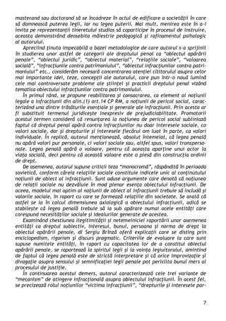 7 
masterand sau doctorand să se încadreze în actul de edificare a societăţii în care să domnească puterea legii, iar nu legea puterii. Mai mult, menirea este în a-i invita pe reprezentanţii tineretului studios să coparticipe în procesul de instruire, aceasta demonstrând deosebita măiestrie pedagogică şi rafinamentul psihologic al autorului. 
Apreciind ţinuta impecabilă a bazei metodologice de care autorul s-a sprijinit în studierea unor astfel de categorii ale dreptului penal ca “obiectul apărării penale”, “obiectul juridic”, “obiectul material”, “relaţiile sociale”, “valoarea socială”, “infracţiunile contra patrimoniului”, “obiectul infracţiunilor contra patri- moniului” etc., considerăm necesară concentrarea atenţiei cititorului asupra celor mai importante idei, teze, concepţii ale autorului, care pun într-o nouă lumină cele mai controversate probleme ale ştiinţei şi practicii dreptului penal vizând tematica obiectului infracţiunilor contra patrimoniului. 
În primul rând, se propune reabilitarea şi consacrarea, ca element al noţiunii legale a infracţiunii din alin.(1) art.14 CP RM, a noţiunii de pericol social, carac- terizând una dintre trăsăturile esenţiale şi generale ale infracţiunii. Prin acesta ar fi substituit termenul juridiceşte inexpresiv de prejudiciabilitate. Promotorii acestui termen consideră că renunţarea la noţiunea de pericol social subliniază faptul că dreptul penal apără contra infracţiunilor nu doar interesele sociale, ca valori sociale, dar şi drepturile şi interesele fiecărui om luat în parte, ca valori individuale. În replică, autorul menţionează, absolut întemeiat, că legea penală nu apără valori pur personale, ci valori sociale sau, altfel spus, valori transperso- nale. Legea penală apără o valoare, pentru că aceasta aparţine unui actor la viaţa socială, deci pentru că această valoare este o piesă din construcţia ordinii de drept. 
De asemenea, autorul supune criticii teza “monocromă”, răspândită în perioada sovietică, conform căreia relaţiile sociale constituie indicele unic al conţinutului noţiunii de obiect al infracţiunii. Sunt aduse argumente care denotă că noţiunea de relaţii sociale nu dezvăluie în mod plenar esenţa obiectului infracţiunii. De aceea, modelul mai optim al noţiunii de obiect al infracţiunii trebuie să includă şi valorile sociale, în raport cu care se formează relaţiile din societate. Se arată că astfel se ia în calcul dimensiunea axiologică a obiectului infracţiunii, adică se stabileşte că legea penală trebuie să ia sub apărare numai acele entităţi care corespund necesităţilor sociale şi idealurilor generate de acestea. 
Examinând chestiunea ilegitimităţii şi netemeiniciei raportării unor asemenea entităţi ca dreptul subiectiv, interesul, bunul, persoana şi norma de drept la obiectul apărării penale, dl Sergiu Brînză oferă explicaţii care se disting prin enciclopedism, rigorism şi discurs pragmatic. Criteriile de evaluare la care sunt supuse numitele entităţi, în raport cu capacitatea lor de a constitui obiectul apărării penale, se raportează la spiritul legii şi la voinţa legiuitorului, amintind de faptul că legea penală este de strictă interpretare şi că orice improvizaţie şi divagaţie asupra sensului şi semnificaţiei legii penale pot periclita bunul mers al procesului de justiţie. 
În continuarea acestui demers, autorul caracterizează cele trei variante de “mecanism” de atingere infracţională asupra obiectului infracţiunii. În acest fel, se precizează rolul noţiunilor “victima infracţiunii”, “drepturile şi interesele par-  