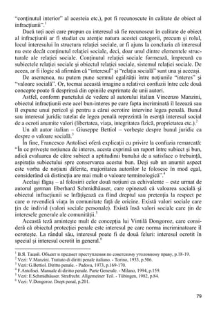 79 
“conţinutul interior” al acesteia etc.), pot fi recunoscute în calitate de obiect al infracţiunii”.1 
Dacă toţi acei care propun ca interesul să fie recunoscut în calitate de obiect al infracţiunii ar fi studiat cu atenţie natura acestei categorii, precum şi rolul, locul interesului în structura relaţiei sociale, ar fi ajuns la concluzia că interesul nu este decât conţinutul relaţiei sociale, deci, doar unul dintre elementele struc- turale ale relaţiei sociale. Conţinutul relaţiei sociale formează, împreună cu subiectele relaţiei sociale şi obiectul relaţiei sociale, sistemul relaţiei sociale. De aceea, ar fi ilogic să afirmăm că “interesul” şi “relaţia socială” sunt una şi aceeaşi. 
De asemenea, nu putem pune semnul egalităţii între noţiunile “interes” şi “valoare socială”. Or, tocmai această imagine a relativei confuzii între cele două concepte poate fi desprinsă din opiniile exprimate de unii autori. 
Astfel, conform punctului de vedere al autorului italian Vincenzo Manzini, obiectul infracţiunii este acel bun-interes pe care fapta incriminată îl lezează sau îl expune unui pericol şi pentru a cărui ocrotire intervine legea penală. Bunul sau interesul juridic tutelat de legea penală reprezintă în esenţă interesul social de a ocroti anumite valori (libertatea, viaţa, integritatea fizică, proprietatea etc.).2 
Un alt autor italian – Giuseppe Bettiol – vorbeşte despre bunul juridic ca despre o valoare socială.3 
În fine, Francesco Antolisei oferă explicaţii cu privire la confuzia remarcată: “În ce priveşte noţiunea de interes, acesta exprimă un raport între subiect şi bun, adică evaluarea de către subiect a aptitudinii bunului de a satisface o trebuinţă, aspiraţia subiectului spre conservarea acestui bun. Deşi sub un anumit aspect este vorba de noţiuni diferite, majoritatea autorilor le folosesc în mod egal, considerând că distincţia are mai mult o valoare terminologică”.4 
Acelaşi făgaş – al folosirii celor două noţiuni ca echivalente – este urmat de autorul german Eberhard Schmidhäuser, care opinează că valoarea socială şi obiectul infracţiunii se înfăţişează ca fiind dreptul sau pretenţia la respect pe care o revendică viaţa în comunitate faţă de oricine. Există valori sociale care ţin de individ (valori sociale personale). Există însă valori sociale care ţin de interesele generale ale comunităţii.5 
Această teză aminteşte mult de concepţia lui Vintilă Dongoroz, care consi- deră că obiectul protecţiei penale este interesul pe care norma incriminatoare îl ocroteşte. La rândul său, interesul poate fi de două feluri: interesul ocrotit în special şi interesul ocrotit în general.6 
1 В.Я. Таций. Объект и предмет преступления по советскому уголовному праву, p.18-19. 
2 Vezi: V.Manzini. Trattato di diritti penale italiano. - Torino, 1933, p.506. 
3 Vezi: G.Bettiol. Diritto penale. - Padova, 1973, p.169-170. 
4 F.Antolisei. Manuale di diritto penale. Parte Generale. - Milano, 1994, p.159. 
5 Vezi: E.Schmidhäuser. Strafrecht. Allgemeiner Teil. - Tübingen, 1982, p.84. 
6 Vezi: V.Dongoroz. Drept penal, p.201.  