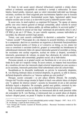 80 
În fond, la toţi aceşti autori obiectul infracţiunii exprimă o relaţie dintre subiect şi entitatea susceptibilă să satisfacă o cerinţă a subiectului. În acest înţeles, bunul juridic, interesul, apar ca valori interesând individul sau întreaga societate, ocrotirea lor fiind asigurată prin incriminarea faptelor care le lezează ori care le pun în pericol. Incriminând aceste fapte, legiuitorul apără înseşi relaţiile sociale care se nasc şi se dezvoltă în jurul şi datorită acestor valori. 
În acest sens, în mod explicit s-a exprimat D.Ciuncan: “Se spune că interes public este orice interes general al întregii comunităţi, adică valorile în sensul cel mai larg, care sunt de interes public, de utilitate publică, în serviciul public”.1 Expresia “valorile în sensul cel mai larg” aminteşte de prevederile alin.(1) art.2 CP RM şi ale art.1 CP Rom., în care valorile supreme, comune individului şi societăţii, fac obiectul ocrotirii legii penale. 
Totuşi, care sunt cauzele confundării în doctrină a noţiunilor “interes” şi “valoare socială”? Preocupaţi de a da răspuns la această întrebare, să recurgem la o comparaţie: dacă tot ce constituie un organism şi determină funcţionalitatea acestuia lucrează pentru a-l forma şi a-l conserva ca întreg, ca tot, atunci tot ceea ce constituie o societate (indivizi, grupuri şi comunităţi) nu întotdeauna îşi subordonează interesele (între ele opuse) interesului general al societăţii ca întreg. Iar societatea este acelaşi organism, acelaşi tot unitar şi dreptul, ocrotindu-i interesele, generatoare de valoare, nu poate face abstracţie de valorile sociale, care sunt comune atât comunităţii, grupului social, cât şi individului. 
Persoana umană, ca şi grupul social, are facultatea de a voi ceva şi de a pre- tinde de la alţii să-i respecte voinţa. În acest context, se impune însă necesitatea de a ierarhiza cât mai clar interesele după criteriul importanţei pe care acestea o au în societate, interesele particulare fiind subordonate celor ale colectivităţii. 
Încadrându-se în discuţiile tradiţionale cu privire la temeiurile dreptului, R. von Ihering întăreşte ideea că temeiul dreptului, în general, se află în interes, definind drepturile subiective ca “interese apărate pe cale juridică”.2 
Desigur, acestei concepţii i se pot aduce diferite obiecţii. De exemplu, Giorgio del Vecchio atrage atenţia la faptul că dacă vom admite ideea că dreptul este “o apărare de interese umane”, aceasta nu înseamnă că am şi dat automat definiţia logică a dreptului. De exemplu, gardul unei grădini, construit în inte- resul de a proteja grădina, nu se identifică cu obiectul posesiei, cu grădina.3 
Însă, în contextul analizei de faţă, nu interesează atât de mult punctele slabe ale concepţiei lui R. von Ihering, ci interesează mai cu seamă ideea că dreptul, inclusiv dreptul penal, nu poate fi înţeles în afara sferei valorilor, că actele de 
1 D.Ciuncan. “Interesul legitim” în cazul admisibilităţii probei verităţii // Dreptul. - 1997. - Nr.4. - P.75. 
2 R. von Ihering. L’esprit du droit romain, p.328. 
3 Vezi: Giorgio del Vecchio. Lecţiuni de filosofie juridică. - Bucureşti: Societatea română de filo- sofie, 1943, p.280.  