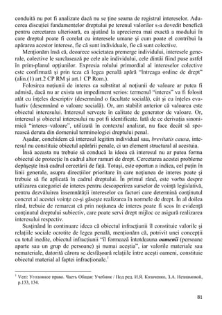 81 
conduită nu pot fi analizate dacă nu se ţine seama de registrul intereselor. Adu- cerea discuţiei fundamentelor dreptului pe terenul valorilor s-a dovedit benefică pentru cercetarea ulterioară, ea ajutând la aprecierea mai exactă a modului în care dreptul poate fi corelat cu interesele umane şi cum poate el contribui la apărarea acestor interese, fie că sunt individuale, fie că sunt colective. 
Menţionăm însă că, deoarece societatea premerge individului, interesele gene- rale, colective le surclasează pe cele ale individului, cele dintâi fiind puse astfel în prim-planul opţiunilor. Expresia rolului primordial al intereselor colective este confirmată şi prin teza că legea penală apără “întreaga ordine de drept” (alin.(1) art.2 CP RM şi art.1 CP Rom.). 
Folosirea noţiunii de interes ca substitut al noţiunii de valoare ar putea fi admisă, dacă nu ar exista un impediment serios: termenul “interes” va fi folosit atât cu înţeles descriptiv (desemnând o facultate socială), cât şi cu înţeles eva- luativ (desemnând o valoare socială). Or, am stabilit anterior că valoarea este obiectul interesului. Interesul serveşte în calitate de generator de valoare. Or, interesul şi obiectul interesului nu pot fi identificate. Iată de ce derivaţia sinoni- mică “interes–valoare”, utilizată în contextul analizat, nu face decât să spo- rească deruta din domeniul terminologiei dreptului penal. 
Aşadar, conchidem că interesul legitim individual sau, brevitatis causa, inte- resul nu constituie obiectul apărării penale, ci un element structural al acestuia. 
Însă aceasta nu trebuie să conducă la ideea că interesul nu ar putea forma obiectul de protecţie în cadrul altor ramuri de drept. Cercetarea acestei probleme depăşeşte însă cadrul cercetării de faţă. Totuşi, este oportun a indica, cel puţin în linii generale, asupra direcţiilor prioritare în care noţiunea de interes poate şi trebuie să fie aplicată în cadrul dreptului. În primul rând, este vorba despre utilizarea categoriei de interes pentru descoperirea surselor de voinţă legislativă, pentru dezvăluirea însemnătăţii intereselor ca factori care determină conţinutul concret al acestei voinţe ce-şi găseşte realizarea în normele de drept. În al doilea rând, trebuie de remarcat că prin noţiunea de interes poate fi scos în evidenţă conţinutul dreptului subiectiv, care poate servi drept mijloc ce asigură realizarea interesului respectiv. 
Susţinând în continuare ideea că obiectul infracţiunii îl constituie valorile şi relaţiile sociale ocrotite de legea penală, menţionăm că, potrivit unei concepţii cu totul inedite, obiectul infracţiunii “îl formează întotdeauna oamenii (persoane aparte sau un grup de persoane) şi numai aceştia”, iar valorile materiale sau nemateriale, datorită cărora se desfăşoară relaţiile între aceşti oameni, constituie obiectul material al faptei infracţionale.1 
1 Vezi: Уголовное право. Часть Общая: Учебник / Под ред. И.Я. Козаченко, З.А. Незнамовой, p.133, 134.  