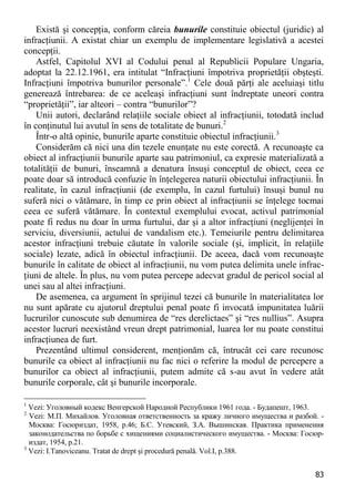 83 
Există şi concepţia, conform căreia bunurile constituie obiectul (juridic) al infracţiunii. A existat chiar un exemplu de implementare legislativă a acestei concepţii. 
Astfel, Capitolul XVI al Codului penal al Republicii Populare Ungaria, adoptat la 22.12.1961, era intitulat “Infracţiuni împotriva proprietăţii obşteşti. Infracţiuni împotriva bunurilor personale”.1 Cele două părţi ale aceluiaşi titlu generează întrebarea: de ce aceleaşi infracţiuni sunt îndreptate uneori contra “proprietăţii”, iar alteori – contra “bunurilor”? 
Unii autori, declarând relaţiile sociale obiect al infracţiunii, totodată includ în conţinutul lui avutul în sens de totalitate de bunuri.2 
Într-o altă opinie, bunurile aparte constituie obiectul infracţiunii.3 
Considerăm că nici una din tezele enunţate nu este corectă. A recunoaşte ca obiect al infracţiunii bunurile aparte sau patrimoniul, ca expresie materializată a totalităţii de bunuri, înseamnă a denatura însuşi conceptul de obiect, ceea ce poate doar să introducă confuzie în înţelegerea naturii obiectului infracţiunii. În realitate, în cazul infracţiunii (de exemplu, în cazul furtului) însuşi bunul nu suferă nici o vătămare, în timp ce prin obiect al infracţiunii se înţelege tocmai ceea ce suferă vătămare. În contextul exemplului evocat, activul patrimonial poate fi redus nu doar în urma furtului, dar şi a altor infracţiuni (neglijenţei în serviciu, diversiunii, actului de vandalism etc.). Temeiurile pentru delimitarea acestor infracţiuni trebuie căutate în valorile sociale (şi, implicit, în relaţiile sociale) lezate, adică în obiectul infracţiunii. De aceea, dacă vom recunoaşte bunurile în calitate de obiect al infracţiunii, nu vom putea delimita unele infrac- ţiuni de altele. În plus, nu vom putea percepe adecvat gradul de pericol social al unei sau al altei infracţiuni. 
De asemenea, ca argument în sprijinul tezei că bunurile în materialitatea lor nu sunt apărate cu ajutorul dreptului penal poate fi invocată impunitatea luării lucrurilor cunoscute sub denumirea de “res derelictaes” şi “res nullius”. Asupra acestor lucruri neexistând vreun drept patrimonial, luarea lor nu poate constitui infracţiunea de furt. 
Prezentând ultimul considerent, menţionăm că, întrucât cei care recunosc bunurile ca obiect al infracţiunii nu fac nici o referire la modul de percepere a bunurilor ca obiect al infracţiunii, putem admite că s-au avut în vedere atât bunurile corporale, cât şi bunurile incorporale. 
1 Vezi: Уголовный кодекс Венгерской Народной Республики 1961 года. - Будапешт, 1963. 
2 Vezi: М.П. Михайлов. Уголовная ответственность за кражу личного имущества и разбой. - Москва: Госюриздат, 1958, p.46; Б.С. Утевский, З.А. Вышинская. Практика применения законодательства по борьбе с хищениями социалистического имущества. - Москва: Госюр- издат, 1954, p.21. 
3 Vezi: I.Tanoviceanu. Tratat de drept şi procedură penală. Vol.I, p.388.  