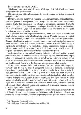 84 
În conformitate cu art.285 CC RM, 
“(1) Bunuri sunt toate lucrurile susceptibile apropierii individuale sau colec- tive şi drepturile patrimoniale. 
(2) Lucruri sunt obiectele corporale în raport cu care pot exista drepturi şi obligaţii civile”. 
De vreme ce este incorporală valoarea economică care are o existenţă ideală, abstractă, putând fi percepută cu “ochii minţii”, nu vom mai insista asupra exa- minării drepturilor patrimoniale ca obiect al infracţiunii, deoarece drepturile patrimoniale sunt bunuri incorporale, iar drepturile subiective (atât patrimoniale, cât şi nepatrimoniale), aşa cum am constatat în analiza anterioară, nu pot figura în calitate de obiect al apărării penale. 
Cât priveşte bunurile corporale (lucrurile), după cum deja s-a amintit, ele joacă rolul de obiecte materiale ale relaţiei sociale. Obiectul material al relaţiei sociale nu exprimă, de felul său, vreo relaţie socială sau vreo valoare socială. Dimpotrivă, obiectele materiale respective pot evolua ca elemente ale diverselor relaţii sociale, diferite prin caracter, rămânând totodată asociale. În lumina celor menţionate, considerăm că nu există temei pentru a recunoaşte bunurile (corpo- rale sau incorporale) drept obiect al infracţiunii. Însă, putem considera bunurile corporale ca element derivat al structurii obiectului infracţiunii. 
Astfel, am ajuns la concluzia că obiectul infracţiunii (obiectul apărării penale) este valoarea socială împotriva căreia se îndreaptă acţiunea sau omisiunea culpa- bilă a unei persoane şi, totodată, relaţiile sociale create în jurul şi datorită acelei valori. O entitate sau o relaţie socială devine valoare în măsura în care determină sau condiţionează formarea şi desfăşurarea normală a unor relaţii sociale. 
Astfel înţeles, obiectul infracţiunii apare ca factor sau termen al infracţiunii1, un “dat” fără de care nu poate fi concepută existenţa infracţiunii. Infracţiunea este o faptă prejudiciabilă, deoarece aduce atingere valorilor sociale ocrotite de lege, prevăzute la alin.(1) art.2 CP RM şi la art.1 CP Rom. Aşa fiind, nu poate fi imaginată infracţiunea fără existenţa unor valori sociale (şi, implicit, relaţii sociale), ocrotite de legea penală, cărora li se aduce atingere prin fapta comisă. Valorile sociale şi relaţiile sociale create în jurul şi datorită acestor valori, apărate de legea penală, care sunt vătămate prin săvârşirea faptei ilicite, formează obiectul infracţiunii. Deci, obiectul infracţiunii reprezintă o condiţie necesară pentru existenţa faptei infracţionale.2 
Obiectul infracţiunii determină necesitatea incriminării şi gravitatea abstractă a infracţiunii, care este în funcţie de importanţa valorii sociale vătămate sau periclitate. Cu alte cuvinte, toate infracţiunile prezintă grad de pericol social în 
1 Vezi: V.Dongoroz. Drept penal, p.198. 
2 Vezi: M.Zolyneak. Drept penal. Partea Generală. Vol.II, p.161.  