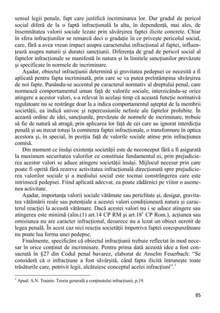 85 
sensul legii penale, fapt care justifică incriminarea lor. Dar gradul de pericol social diferă de la o faptă infracţională la alta, în dependenţă, mai ales, de însemnătatea valorii sociale lezate prin săvârşirea faptei ilicite concrete. Chiar în sfera infracţiunilor se remarcă deci o gradaţie în ce priveşte pericolul social, care, fără a avea vreun impact asupra caracterului infracţional al faptei, influen- ţează asupra naturii şi duratei sancţiunii. Diferenţa de grad de pericol social al faptelor infracţionale se manifestă în natura şi în limitele sancţiunilor prevăzute şi specificate în normele de incriminare. 
Aşadar, obiectul infracţiunii determină şi gravitatea pedepsei ce necesită a fi aplicată pentru fapta incriminată, prin care se va putea preîntâmpina săvârşirea de noi fapte. Punându-se accentul pe caracterul normativ al dreptului penal, care normează comportamentul uman faţă de valorile sociale, interzicându-se orice atingere a acestor valori, s-a relevat în acelaşi timp că această funcţie normativă regulatoare nu se restrânge doar la a indica comportamentul aşteptat de la membrii societăţii, ea indică univoc şi repercusiunile nefaste ale faptelor prohibite. În această ordine de idei, sancţiunile, prevăzute de normele de incriminare, trebuie să fie de natură să atragă, prin aplicarea lor faţă de cei care au ignorat interdicţia penală şi au trecut totuşi la comiterea faptei infracţionale, o transformare în optica acestora şi, în special, în poziţia faţă de valorile sociale atinse prin infracţiunea comisă. 
Din moment ce însăşi existenţa societăţii este de neconceput fără a fi asigurată la maximum securitatea valorilor ce constituie fundamentul ei, prin prejudicie- rea acestor valori se aduce atingere societăţii însăşi. Mijlocul necesar prin care poate fi oprită fără rezerve activitatea infracţională direcţionată spre prejudicie- rea valorilor sociale şi a mediului social este tocmai constrângerea care este intrinsecă pedepsei. Fiind aplicată adecvat, ea poate zădărnici pe viitor o aseme- nea activitate. 
Aşadar, importanţa valorii sociale vătămate sau periclitate şi, desigur, gravita- tea vătămării reale sau potenţiale a acestei valori condiţionează natura şi carac- terul reacţiei la această vătămare. Dacă acestei valori nu i se aduce atingere sau atingerea este minimă (alin.(1) art.14 CP RM şi art.181 CP Rom.), acţiunea sau omisiunea nu are caracter infracţional, deoarece nu a lezat un obiect ocrotit de legea penală. În acest caz nici reacţia societăţii împotriva faptei corespunzătoare nu poate lua forma unei pedepse. 
Finalmente, specificăm că obiectul infracţiunii trebuie reflectat în mod nece- sar în orice conţinut de incriminare. Pentru prima dată această idee a fost con- sacrată în §27 din Codul penal bavarez, elaborat de Anselm Feuerbach: “Se consideră că o infracţiune a fost săvârşită, când fapta ilicită întruneşte toate trăsăturile care, potrivit legii, alcătuiesc conceptul acelei infracţiuni”.1 
1 Apud: A.N. Trainin. Teoria generală a conţinutului infracţiunii, p.19.  