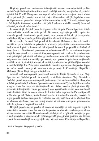 86 
Deşi aici problema conţinutului infracţiunii este oarecum substituită proble- mei definiţiei infracţiunii ca fenomen al realităţii sociale, menţionăm că, potrivit opiniei lui Vintilă Dongoroz, conceptul infracţiunii este conjuncţiunea dintre ideea primară (de ocrotire a unui interes) şi ideea adiacentă (de îngrădire a ace- lor fapte care ar putea lovi sau periclita interesul ocrotit). Totodată, autorul spe- cifică faptul că interesul special ocrotit (adică valoarea socială concretă) formează obiectul juridic al infracţiunii.1 
În consecinţă, dreptul penal în vigoare reflectă, prin Partea Specială, totali- tatea valorilor sociale ocrotite penal. De aceea, legislaţia penală, cuprinzând normele penale incriminate, poate servi, la un moment dat, drept bază pentru studiul calităţilor morale, politice şi juridice ale societăţii respective. 
De exemplu, în noul Cod penal al Republicii Moldova a fost efectuată o modificare principială în ce priveşte ierarhizarea priorităţilor valorico-normative în domeniul luptei cu fenomenul infracţional. În noua lege penală se declară că într-o lume civilizată omul, persoana este valoarea socială de cea mai mare impor- tanţă. În corespundere cu această idee conceptuală, este realizat în mod consec- vent principiul priorităţii valorilor general-umane, este afirmată orientarea spre asigurarea maximă a securităţii persoanei, spre protecţia prin toate mijloacele posibile a vieţii, sănătăţii, cinstei, demnităţii, a drepturilor şi libertăţilor omului, a inviolabilităţii lor. Prioritatea sarcinii de ocrotire a persoanei împotriva fapte- lor infracţionale decurge de asemenea din prevederile Constituţiei Republicii Moldova (Titlul II) şi este garantată de ea. 
Această axă conceptuală penetrează normele Părţii Generale şi ale Părţii Speciale ale Codului penal. În special, ea străbate structura Părţii Speciale a Codului penal, care este concepută ţinându-se cont de însemnătatea obiectelor apărării penale (după schema: “persoana–societatea–statul”). Iar faptele care aduc atingere valorilor supreme (infracţiunile de război, contra păcii şi securităţii omenirii, infracţiunile contra persoanei) sunt considerate având cea mai înaltă periculozitate, fiind de aceea situate în fruntea celor cuprinse în Partea Specială a Codului penal. Totuşi, simbolismul ierarhizării valorilor sociale, ocrotite de legea penală, trebuie transpus în realitatea socială, astfel ca să nu rămână doar un element de decor, doar un mesaj adresat structurilor europene şi internaţio- nale de apărare a drepturilor omului. 
Dreptul penal este un produs al evoluţiei societăţii şi este organic legat de necesitatea ocrotirii valorilor sociale împotriva actelor de conduită periculoase ale membrilor societăţii. Dezvoltarea dreptului penal a oglindit evoluţia pe par- cursul secolelor a sistemelor de politică penală şi a gândirii juridice din fiecare epocă. În concordanţă cu exigenţele zilei de azi, noua Constituţie a Republicii 
1 Vezi: V.Dongoroz. Drept penal, p.200-201.  