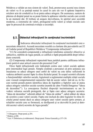 87 
Moldova a validat un nou sistem de valori. Însă, promovarea acestui nou sistem de valori va fi cu putinţă numai în cazul în care ele vor fi apărate împotriva oricăror acte de conduită ce le-ar putea aduce atingere. De asemenea, suntem de părerea că dreptul penal nu se poate limita la apărarea valorilor sociale care există la un moment dat. El trebuie să asigure dezvoltarea, în spiritul unei societăţi moderne, a sistemului de valori, proteguind noile valori şi relaţii sociale care apar în procesul de continuă evoluţie a societăţii. 
§ 2. Obiectul infracţiunii în conţinutul incriminării Indicarea obiectului infracţiunii în conţinutul incriminării este o 
necesitate obiectivă. Această necesitate rezultă cu claritate din prevederile art.52 al Codului penal al Republicii Moldova “Componenţa infracţiunii”: 
“(1) Se consideră componenţă a infracţiunii totalitatea semnelor obiective şi subiective, stabilite de legea penală, ce califică o faptă prejudiciabilă drept infrac- ţiune concretă. 
(2) Componenţa infracţiunii reprezintă baza juridică pentru calificarea infrac- ţiunii potrivit unui articol concret din prezentul Cod”. 
Orice faptă infracţională este îndreptată contra unei valori sociale apărate prin intermediul legii penale. Simpla credinţă a persoanei că prin acţiunea sau inacţiunea sa aduce atingere unei astfel de valori nu este deloc suficientă în vederea atribuirii acestei fapte la sfera ilicitului penal. În scopul ocrotirii eficiente a funcţionalităţii valorilor sociale, legiuitorul a reglementat multiple relaţii sociale care vizează comportamentul oamenilor faţă de aceste valori. Iată de ce, în fie- care normă penală putem identifica ideea de îngrădire a faptelor care ar putea aduce atingere valorilor sociale ocrotite (numită de către Vintilă Dongoroz “ideea de dezordine”1). La conceperea fiecărei dispoziţii incriminatoare se are în vedere valoarea socială proteguită, dar şi fapta care aduce atingere acesteia: “ideea de dezordine” subzistă alături de “ideea de ordine”2, adică alături de ideea de ocrotire a unei valori sociale. Fapta este inclusă de către legiuitor în sfera ili- citului penal numai dacă ea aduce atingere unei valori sociale (prin urmare, şi relaţiilor sociale care se formează, se desfăşoară şi se dezvoltă în jurul şi dato- rită acestei valori) ocrotite de legea penală.3 
1 V.Dongoroz. Drept penal, p.201. 
2 Ibidem, p.200. 
3 Vezi: V.Dobrinoiu şi colaboratorii. Drept penal. Partea Generală, p.137-138.  