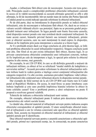 88 
Aşadar, o infracţiune fără obiect este de neconceput. Aceasta este teza gene- rală. Principala cauză a complexităţii problemei obiectului infracţiunii consistă în aceea că în vădită neconcordanţă cu această afirmaţie generală se află o altă afirmaţie, la fel de incontestabilă: într-un număr mare de norme din Partea Specială a Codului penal nu există indicaţii speciale referitoare la obiectul infracţiunii. 
Pe de altă parte, deşi nu întotdeauna în dispoziţiile penale se indică obiectul infracţiunii, este de neconceput o infracţiune fără obiect. Or, dacă nu ar exista o valoare socială vătămată efectiv sau potenţial, fapta nu ar prezenta gradul preju- diciabil iminent unei infracţiuni. În legea penală sunt foarte frecvente cazurile, când dispoziţia normei penale este mai restrânsă decât conţinutul infracţiunii. În toate aceste cazuri, hiaturile privind factorii sau termenii infracţiunii, printre care şi obiectul acesteia, care nu sunt menţionaţi în mod expres în dispoziţie, trebuie să fie împlinite prin justa interpretare a sensului şi a literei legii. 
Ar fi o profundă eroare dacă s-ar trage concluzia că, prin tăcerea legii, se înlă- tură problema obiectului în cazul infracţiunilor respective. Singura concluzie justă este alta. Dat fiind că nu pot exista infracţiuni fără obiect, tăcerea legii, în ce priveşte caracterizarea obiectului conţinutului unei infracţiuni concrete, trebuie să fie împlinită pe cale de interpretare a legii, în special prin referire la obiectul cuprins în alte norme, mai generale. 
De exemplu, în art.128 CP RM, în care se dă definiţia generală a noţiunii de infracţiuni militare, ca obiect al lor se reliefează “modul stabilit de îndeplinire a serviciului militar”. Această prevedere referitoare la obiectul infracţiunilor mili- tare trebuie luată în vedere pentru a înţelege corect conţinutul infracţiunilor din categoria respectivă. Cu alte cuvinte, asemenea prevederi împlinesc vidul (obiec- tul infracţiunii) din conţinutul unor infracţiuni descris în dispoziţia normei penale. 
Dar exemple de felul normei de la art.128 CP RM sunt foarte rare în Codul penal al Republicii Moldova. De aceea, în mod firesc se pune întrebarea: cum trebuie împlinită şi este oare posibilă împlinirea hiatului referitor la obiect în toate celelalte cazuri? Este o problemă pentru a cărei soluţionare nu poate fi propusă o rezolvare general valabilă. 
Tehnicile de indicare a obiectului infracţiunii sunt variate. 
De exemplu, obiectul infracţiunii poate fi indicat prin descrierea trăsăturilor caracteristice ale valorii sociale lezate. 
La rândul său, obiectul material al infracţiunii serveşte pentru indicarea asupra obiectului corespunzător al apărării penale. O atare semnificaţie obiectul mate- rial al infracţiunii o are în virtutea conexiunii sale specifice cu obiectul apărării penale. Însă, aceasta nu înseamnă că obiectul material al infracţiunii şi obiectul apărării penale pot fi identificate. 
Deşi obiectul material serveşte pentru o anumită caracterizare a obiectului apă- rării penale, primul nu-i epuizează esenţa, iar, în consecinţă, nu poate caracteriza  