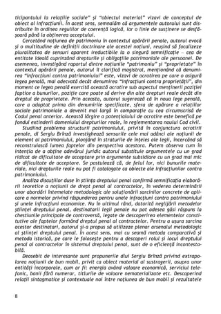 8 
ticipantului la relaţiile sociale” şi “obiectul material” vizavi de conceptul de obiect al infracţiunii. În acest sens, semnalăm că argumentele autorului sunt dis- tribuite în ordinea regulilor de coerenţă logică, iar o linie de susţinere se desfă- şoară până la obţinerea acceptului. 
Cercetând noţiunea de patrimoniu în contextul apărării penale, autorul evocă şi o multitudine de definiţii doctrinare ale acestei noţiuni, reuşind să focalizeze pluralitatea de sensuri aparent ireductibile la o singură semnificaţie – cea de entitate ideală cuprinzând drepturile şi obligaţiile patrimoniale ale persoanei. De asemenea, investigând raportul dintre noţiunile “patrimoniu” şi “proprietate” în contextul apărării penale, autorul îl clarifică magistral, menţionând că denumi- rea “infracţiuni contra patrimoniului” este, vizavi de ocrotirea pe care o asigură legea penală, mai adecvată decât denumirea “infracţiuni contra proprietăţii”, din moment ce legea penală exercită această ocrotire sub aspectul menţinerii poziţiei faptice a bunurilor, poziţie care poate să derive din alte drepturi reale decât din dreptul de proprietate. Prin aceasta, autorul sugerează că în noua lege penală, care a adoptat prima din denumirile specificate, sfera de apărare a relaţiilor sociale patrimoniale a devenit mai largă în comparaţie cu cea circumscrisă de Codul penal anterior. Această lărgire a potenţialului de ocrotire este benefică pe fondul extinderii domeniului drepturilor reale, în reglementarea noului Cod civil. 
Studiind problema structurii patrimoniului, privită în conjunctura ocrotirii penale, dl Sergiu Brînză investighează sensurile cele mai adânci ale noţiunii de element al patrimoniului, plonjând în straturile de înţeles ale legii, încercând să reconstruiască lumea faptelor din perspectiva acestora. Putem observa cum în intenţia de a obţine adevărul juridic autorul substituie argumentele cu un grad ridicat de dificultate de acceptare prin argumente subsidiare cu un grad mai mic de dificultate de acceptare. Se postulează că, de felul lor, nici bunurile mate- riale, nici drepturile reale nu pot fi catalogate ca obiecte ale infracţiunilor contra patrimoniului. 
Analiza discuţiilor duse în ştiinţa dreptului penal confirmă semnificaţia elaboră- rii teoretice a noţiunii de drept penal al contractelor, în vederea determinării unor abordări întemeiate metodologic ale soluţionării sarcinilor concrete de apli- care a normelor privind răspunderea pentru unele infracţiuni contra patrimoniului şi unele infracţiuni economice. Nu în ultimul rând, datorită neglijării metodelor ştiinţei dreptului penal, destinatarii legii penale nu pot adesea găsi răspuns la chestiunile principale de controversă, legate de descoperirea elementelor consti- tutive ale faptelor formând dreptul penal al contractelor. Pentru a uşura sarcina acestor destinatari, autorul şi-a propus să utilizeze plenar arsenalul metodologic al ştiinţei dreptului penal. În acest sens, mai cu seamă metoda comparativă şi metoda istorică, pe care le foloseşte pentru a descoperi rolul şi locul dreptului penal al contractelor în sistemul dreptului penal, sunt de o eficienţă incontesta- bilă. 
Deosebit de interesante sunt propunerile dlui Sergiu Brînză privind extrapo- larea noţiunii de bun mobil, privit ca obiect material al sustragerii, asupra unor entităţi incorporale, cum ar fi: energia având valoare economică, serviciul tele- fonic, banii fără numerar, titlurile de valoare nematerializate etc. Descoperind relaţii sintagmatice şi contextuale noi între noţiunea de bun mobil şi rezultatele  
