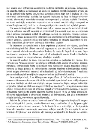89 
nici esenţa unei infracţiuni concrete în vederea calificării ei juridice. În legătură cu aceasta, trebuie de remarcat că unele şi aceleaşi entităţi materiale, având un şir de calităţi utile pentru om, tocmai datorită acestui fapt pot fi incluse în sfera celor mai variate relaţii sociale. Iar această includere se face în funcţie de acele calităţi ale entităţii materiale concrete care reprezintă o valoare socială. Totodată, nu toate entităţile materiale respective au o natură socială (deşi comportă o semnificaţie socială). Iată de ce ele nu pot fi privite ca obiect al apărării penale. 
Nu toate infracţiunile au obiect material, ci numai acelea în cazul săvârşirii cărora valoarea socială ocrotită se proiectează (nu constă, nici nu se exprimă) într-o entitate materială, astfel că valoarea socială şi, implicit, relaţiile sociale ocrotite de legea penală pot fi vătămate sau ameninţate prin influenţarea asupra acestei entităţi. Valorile sociale nu trebuie înţelese ca obiecte accesibile cu aju- torul simţurilor, ci ca valori spirituale ale ordinii sociale. 
În literatura de specialitate a fost exprimat şi punctul de vedere, conform căruia infracţiuni fără obiect material în genere nu pot să existe.1 Caracterul ero- nat al acestei viziuni este determinat înainte de toate de faptul că nu este înţe- leasă corect noţiunea de obiect material al infracţiunii, acesta fiind echivalat în asemenea cazuri cu oricare element al relaţiei sociale. 
În această ordine de idei, considerăm oportun a evidenţia trei forme, trei variante ale “mecanismului” de atingere infracţională asupra obiectului apărării penale: a) infracţiunea poate influenţa în mod nemijlocit asupra facultăţii sociale ocrotite de legea penală; b) infracţiunea se poate exprima în influenţarea nemij- locită asupra obiectului material al infracţiunii; c) infracţiunea poate fi realizată pe calea influenţării nemijlocite asupra victimei (subiectului pasiv). 
În această privinţă, A.A. Gherţenzon a specificat că “infracţiunea în expresia sa concretă atentează asupra obiectelor materiale aparţinând unor cetăţeni aparte sau unor instituţii de stat sau obşteşti, asupra oamenilor înşişi, asupra activităţii organelor puterii de stat sau a reprezentanţilor acestora”2. În legătută cu această opinie, trebuie de precizat că ar fi mai corect a vorbi nu despre atentare, ci despre influenţare nemijlocită asupra acestora. Numai în acest fel se va putea evita iden- tificarea nejustificată a obiectului material al infracţiunii, dar şi a elementelor relaţiei sociale, cu obiectul apărării penale. 
Privitor la prima variantă a “mecanismului” de atingere infracţională asupra obiectului apărării penale, nominalizat mai sus, considerăm că ea îşi poate găsi exprimarea, de cele mai dese ori, fie în împiedicarea activităţii, a cărei posibi- litate de exercitare alcătuieşte conţinutul relaţiei sociale (de exemplu, în cazul limitării drepturilor sau stabilirii de avantaje cetăţenilor în funcţie de aparte- 
1 Vezi: Курс советского уголовного права: Часть Общая. Том 1 / Под ред. Н.А. Беляева, р.305. 
2 А.А. Герцензон. Уголовное право. Часть Общая. - Москва: РИО ВЮА, 1948, р.291.  