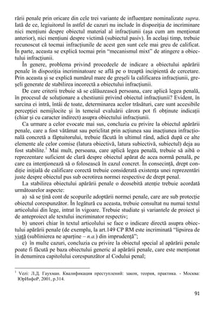 91 
rării penale prin oricare din cele trei variante de influenţare nominalizate supra. Iată de ce, legiuitorul în astfel de cazuri nu include în dispoziţia de incriminare nici menţiuni despre obiectul material al infracţiunii (aşa cum am menţionat anterior), nici menţiuni despre victimă (subiectul pasiv). În acelaşi timp, trebuie recunoscut că tocmai infracţiunile de acest gen sunt cele mai greu de calificat. În parte, aceasta se explică tocmai prin “mecanismul mixt” de atingere a obiec- tului infracţiunii. 
În genere, problema privind procedeele de indicare a obiectului apărării penale în dispoziţia incriminatoare se află pe o treaptă incipientă de cercetare. Prin aceasta şi se explică numărul mare de greşeli la calificarea infracţiunii, gre- şeli generate de stabilirea incorectă a obiectului infracţiunii. 
De care criterii trebuie să se călăuzească persoana, care aplică legea penală, în procesul de soluţionare a chestiunii privind obiectul infracţiunii? Evident, în sarcina ei intră, întâi de toate, determinarea acelor trăsături, care sunt accesibile percepţiei nemijlocite şi în temeiul evaluării cărora pot fi obţinute indicaţii (chiar şi cu caracter indirect) asupra obiectului infracţiunii. 
Ca urmare a celor evocate mai sus, concluzia cu privire la obiectul apărării penale, care a fost vătămat sau periclitat prin acţiunea sau inacţiunea infracţio- nală concretă a făptuitorului, trebuie făcută în ultimul rând, adică după ce alte elemente ale celor comise (latura obiectivă, latura subiectivă, subiectul) deja au fost stabilite.1 Mai mult, persoana, care aplică legea penală, trebuie să aibă o reprezentare suficient de clară despre obiectul apărat de acea normă penală, pe care ea intenţionează să o folosească în cazul concret. În consecinţă, drept con- diţie iniţială de calificare corectă trebuie considerată existenţa unei reprezentări juste despre obiectul pus sub ocrotirea normei respective de drept penal. 
La stabilirea obiectului apărării penale o deosebită atenţie trebuie acordată următoarelor aspecte: 
a) să se ţină cont de scopurile adoptării normei penale, care are sub protecţie obiectul corespunzător. În legătură cu aceasta, trebuie consultat nu numai textul articolului din lege, intrat în vigoare. Trebuie studiate şi variantele de proiect şi de anteproiect ale textului incriminator respectiv; 
b) uneori chiar în textul articolului se face o indicare directă asupra obiec- tului apărării penale (de exemplu, la art.149 CP RM este incriminată “lipsirea de viaţă (sublinierea ne aparţine – n.a.) din imprudenţă”; 
c) în multe cazuri, concluzia cu privire la obiectul special al apărării penale poate fi făcută pe baza obiectului generic al apărării penale, care este menţionat în denumirea capitolului corespunzător al Codului penal; 
1 Vezi: Л.Д. Гаухман. Квалификация преступлений: закон, теория, практика. - Москва: ЮрИнфоР, 2001, p.314.  