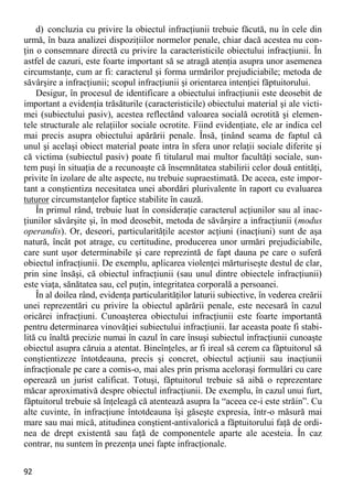 92 
d) concluzia cu privire la obiectul infracţiunii trebuie făcută, nu în cele din urmă, în baza analizei dispoziţiilor normelor penale, chiar dacă acestea nu con- ţin o consemnare directă cu privire la caracteristicile obiectului infracţiunii. În astfel de cazuri, este foarte important să se atragă atenţia asupra unor asemenea circumstanţe, cum ar fi: caracterul şi forma urmărilor prejudiciabile; metoda de săvârşire a infracţiunii; scopul infracţiunii şi orientarea intenţiei făptuitorului. 
Desigur, în procesul de identificare a obiectului infracţiunii este deosebit de important a evidenţia trăsăturile (caracteristicile) obiectului material şi ale victi- mei (subiectului pasiv), acestea reflectând valoarea socială ocrotită şi elemen- tele structurale ale relaţiilor sociale ocrotite. Fiind evidenţiate, ele ar indica cel mai precis asupra obiectului apărării penale. Însă, ţinând seama de faptul că unul şi acelaşi obiect material poate intra în sfera unor relaţii sociale diferite şi că victima (subiectul pasiv) poate fi titularul mai multor facultăţi sociale, sun- tem puşi în situaţia de a recunoaşte că însemnătatea stabilirii celor două entităţi, privite în izolare de alte aspecte, nu trebuie supraestimată. De aceea, este impor- tant a conştientiza necesitatea unei abordări plurivalente în raport cu evaluarea tuturor circumstanţelor faptice stabilite în cauză. 
În primul rând, trebuie luat în consideraţie caracterul acţiunilor sau al inac- ţiunilor săvârşite şi, în mod deosebit, metoda de săvârşire a infracţiunii (modus operandis). Or, deseori, particularităţile acestor acţiuni (inacţiuni) sunt de aşa natură, încât pot atrage, cu certitudine, producerea unor urmări prejudiciabile, care sunt uşor determinabile şi care reprezintă de fapt dauna pe care o suferă obiectul infracţiunii. De exemplu, aplicarea violenţei mărturiseşte destul de clar, prin sine însăşi, că obiectul infracţiunii (sau unul dintre obiectele infracţiunii) este viaţa, sănătatea sau, cel puţin, integritatea corporală a persoanei. 
În al doilea rând, evidenţa particularităţilor laturii subiective, în vederea creării unei reprezentări cu privire la obiectul apărării penale, este necesară în cazul oricărei infracţiuni. Cunoaşterea obiectului infracţiunii este foarte importantă pentru determinarea vinovăţiei subiectului infracţiunii. Iar aceasta poate fi stabi- lită cu înaltă precizie numai în cazul în care însuşi subiectul infracţiunii cunoaşte obiectul asupra căruia a atentat. Bineînţeles, ar fi ireal să cerem ca făptuitorul să conştientizeze întotdeauna, precis şi concret, obiectul acţiunii sau inacţiunii infracţionale pe care a comis-o, mai ales prin prisma aceloraşi formulări cu care operează un jurist calificat. Totuşi, făptuitorul trebuie să aibă o reprezentare măcar aproximativă despre obiectul infracţiunii. De exemplu, în cazul unui furt, făptuitorul trebuie să înţeleagă că atentează asupra la “aceea ce-i este străin”. Cu alte cuvinte, în infracţiune întotdeauna îşi găseşte expresia, într-o măsură mai mare sau mai mică, atitudinea conştient-antivalorică a făptuitorului faţă de ordi- nea de drept existentă sau faţă de componentele aparte ale acesteia. În caz contrar, nu suntem în prezenţa unei fapte infracţionale.  