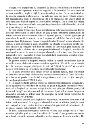 93 
Fireşte, cele menţionate nu înseamnă ca instanţa de judecată în fiecare caz concret trebuie să probeze atitudinea negativă a făptuitorului faţă de o anumită valoare socială şi, implicit, faţă de anumite relaţii sociale. Or, această atitudine îşi găseşte expresia în alte aspecte – de cele mai dese ori, în prevederea urmări- lor prejudiciabile (sau în posibilitatea de a le prevedea), iar uneori chiar în conştientizarea ilicităţii acţiunilor (inacţiunilor) săvârşite. Dar a scăpa din vedere că în aceste cazuri este vorba în esenţă de faptul conştientizării obiectului, căruia i se aduce atingere, ar fi incorect. 
În mod special trebuie specificată complexitatea soluţionării problemei despre obiectul infracţiunii în acele cazuri, în care pentru întrunirea conţinutului de infracţiune sunt necesare nu un obiect al apărării penale, ci câteva (principal şi secundar). În astfel de situaţii, nu ar fi raţional să calificăm fapta în funcţie de reprezentările făptuitorului despre coraportul (subordonarea) acestor obiecte. Se impune o altă abordare: în cazul pluralităţii de obiecte ale apărării penale, sar- cina instanţei de judecată va fi doar de a stabili că făptuitorul, prin acţiunile sau inacţiunile sale, a vătămat efectiv sau potenţial obiectul infracţiunii, prevăzut de conţinutul acesteia. Iar concluzia despre obiectele confruntate: care din ele este principal şi care – secundar, trebuie formulată după examinarea scopului infrac- ţiunii, indicat în conţinutul acesteia. 
În genere, scopul infracţiunii trebuie indicat în textul incriminator doar în cazurile în care el denotă o comprehensiune specifică, diferită de cea a vinovă- ţiei. În principiu, scopul infracţiunii trebuie să “obţină drepturile” de compo- nentă a conţinutului de infracţiune în următoarele trei ipoteze: 
a) în cazul existenţei unui singur obiect de apărare penală, dacă legiuitorul va considera de cuviinţă să determine momentul consumativ al faptei infracţio- nale înainte de producerea efectivă a atingerii obiectului respectiv (de exemplu, în cazul pungăşiei (art.192 CP RM)); 
b) în cazul existenţei câtorva obiecte de apărare penală (principal şi secundar), dacă legiuitorul va considera de cuviinţă să pună în legătură momentul consu- mativ al infracţiunii cu cauzarea atingerii obiectului principal al infracţiunii; aici termenul “scop” mai desemnează şi orientarea faptei infracţionale împotriva obiectului secundar al infracţiunii (de exemplu, în cazul răpirii mijlocului de transport (art.273 CP RM)); 
c) în aceeaşi ipoteză, dacă legiuitorul recunoaşte, ca moment consumativ al infracţiunii, momentul de atingere a obiectului secundar al infracţiunii; în acest caz, scopul serveşte pentru indicarea obiectului principal al infracţiunii (de exemplu, în cazul tâlhăriei (art.188 CP RM)). 
În fond, conţinutul infracţiunii trebuie să reflecte doar esenţa socială a feno- menelor oglindite şi să servească în calitate de “matrice”, sui generis – de etalon de măsură comod în vederea delimitării acelor fenomene de actele similare. De  