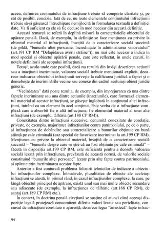 94 
aceea, definirea conţinutului de infracţiune trebuie să comporte claritate şi, pe cât de posibil, concizie. Iată de ce, nu toate elementele conţinutului infracţiunii trebuie să-şi găsească întruchipare nemijlocită în formularea textuală a definiţiei date. Va fi suficient ca ele să fie deduse în mod necesar din această definiţie. 
Această remarcă se referă în deplină măsură la caracteristicile obiectului de apărare penală. Dacă, de exemplu, în definiţie se face menţiunea cu privire la obiectul material al infracţiunii, însoţită de o caracterizare socială succintă (de pildă, “bunurile altei persoane, încredinţate în administrarea vinovatului” (art.191 CP RM “Delapidarea averii străine”)), nu mai este necesar a indica în mod special şi obiectul apărării penale, care este reflectat, în unele cazuri, în notele definitorii ale scopului infracţiunii. 
Totuşi, acolo unde este posibil, dacă nu rezultă din însăşi descrierea acţiunii sau a inacţiunii incriminate, valoarea socială trebuie menţionată explicit, deoa- rece indicarea obiectului infracţiunii serveşte la calificarea juridică a faptei şi o deosebeşte de incriminările vecine sau conexe din cadrul aceluiaşi obiect juridic generic. 
“Vecinătatea” dată poate rezulta, de exemplu, din împrejurarea că una dintre faptele incriminate sau una dintre acţiunile (inacţiunile), care formează elemen- tul material al acestor infracţiuni, se găseşte înglobată în conţinutul altei infrac- ţiuni, intrând ca un element în acel conţinut. Este vorba de o infracţiune com- plexă care a absorbit fie o altă infracţiune, fie elementul material al unei alte infracţiuni (de exemplu, tâlhăria (art.188 CP RM)). 
Conexitatea dintre infracţiuni succesive, denumită conexitate de corelaţie, priveşte, de exemplu, majoritatea infracţiunilor contra patrimoniului, pe de o parte, şi infracţiunea de dobândire sau comercializare a bunurilor obţinute cu bună ştiinţă pe cale criminală (caz special de favorizare incriminat la art.199 CP RM). Menţiunea cu privire la obiectul material, însoţită de o caracterizare socială succintă – “bunurile despre care se ştie că au fost obţinute pe cale criminală” – făcută în dispoziţia art.199 CP RM, este suficientă pentru a deosebi valoarea socială lezată prin infracţiunea, prevăzută de această normă, de valorile sociale constituind “bunurile altei persoane” lezate prin alte fapte contra patrimoniului şi apărate prin incriminarea acestor fapte. 
Anterior a fost conturată problema folosirii tehnicilor de indicare a obiectu- lui infracţiunilor complexe. Într-adevăr, pluralitatea de obiecte ale aceleiaşi infracţiuni se atestă, în primul rând, în cazul infracţiunilor complexe, la care, pe lângă obiectul principal de apărare, există unul sau mai multe obiecte secundare sau adiacente (de exemplu, la infracţiunea de tâlhărie (art.188 CP RM), de şantaj (art.189 CP RM) etc.). 
În context, în doctrina penală elveţiană se susţine că atunci când aceeaşi dis- poziţie legală protejează concomitent diferite valori lezate sau periclitate, con- cursul de infracţiuni constituie o aparenţă, deoarece legea “amestecă” fapte infrac-  